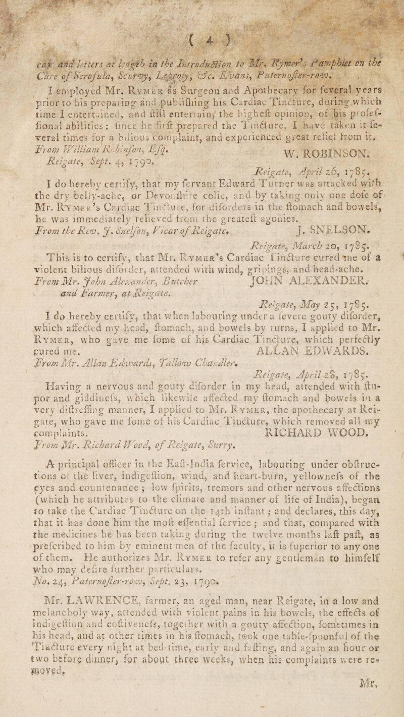 caj and letters at length in the Introdudlion to Mr. Rymer* :> Pamphlet on the Cure of Scrofula, Scurvy, Re.prrpjy, Ac. Evans, P aterncjier-row. I employed Mr. Rymer as Surgeon and Apothecary for feveral years prior to his preparing and publifliing his Cardiac Findiure, during,which time I entertained, and itiii entertain* the big heft opinio:;, of bis p.-oief- fional abilities; iince he hi ft prepared the Ttn&ure, I have taken it ie- veral times for a bilious complaint, and experienced great relief from it. From JVilham Rid inf on, Eg a . ROBINSON. Reigate, Sept. 4, 1793. Rcigate, A'pril lb, 178p. I do hereby certify, that my ferva-pt Edward Turner was attacked with the dry beliy-ache, or Devos fid:e colic, and by taking only one dole of Mr. Rtym.er’s Cardiac Tin Cure, for di borders in the ftomach and bowels, he was immediately relieved from the greaieft agonies'. From the Rev. f. Snelj'on, Vicar of Reigate, j. SN ELSGN. . Reigate, March 20, iff This is to certify, that Mr. Rymer’s Cardiac findtyre cured me of a violent bilious diforder, attended with wind, gripings, and head-ache. From Mr. John Alexander, Butcher JOiiN ALEXANDER. and Farmer, at Reigate. \ Reigate, May 2 5, iff 1 dp hereby certify, that when labouring under a ievere gouty diforder, which atfedied my head, ftomach, and bowels by turns, I applied to Mr. Rymer, who gave me fome of his Cardiac Tindlure, which perfectly cured me. ALLAN EDWARDS. From Mr. Allan Edwards, Tallow Chandler, Reigate, April-28, iff Having a nervous and gouty diforder in my head, attended with ftu- por and giddinefs, which like wile affected my ftomach and bowels in a very diftreffing manner, I applied to Mr. Rymer, the apothecary at Rei¬ gate, who gave me foam of his Cardiac Tincture, which removed all my complaints. RICHARD WOOD. From Mr. Richard Wood\ of Reigate, Surry. Ap rincipal officer in the Eaft-India fervice, labouring under obftruc¬ tions of the liver, indigeftion, wind, and heart-burn, yellownefs of the eyes and countenance ; low' fpirits, tremors and other nervous affedfiens (which he attributes to the climate and manner of life of India), began to take the Cardiac Tincture on the 14th inftant; and declares, this day, that it has done him the moil ellential fervice ; and that, compared with the medicines he has been taking during the twelve months laft pafl, as preferibed to him by eminent men of the faculty, it is fuperior to anyone of them. He authorizes Mr, Rymer to refer any gentleman to himfelf who may deftre further particulars. JVo. 24, Paternofer-row, Sept, 23, 179O. Mr. LAWRENCE, farmer, an aged man, near Reigate, in a low and melancholy way, attended with violent pains in his bowels, the effedls of indigeftion and ccftivenefs, together with a gouty affedtion, fometimes in his head, and at other times in his ftomach, took one table-fpoonful of the Tiadlure every night at bed-time, early and Lifting, and again an hour or two before dinner, for about three weeks, when his complaints were re¬ moved. Ml