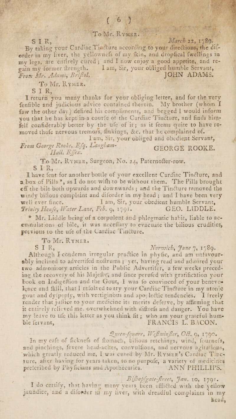 ■.To-Mr. Rymer. SIR, March 2 2, 1789. By talcing your Cardiac Tindure according to your directions, the dif- ©rder in my liver, the ycllownefs of my ikin, and droplical fwellings in my leys, are entirely cured; and I now enjoy' a good appetite, and re¬ gain my former fir eng th. I a tin, Sir, your obliged humble Servant, '‘From Mr. Adamsj BriJtoL JOHN ADAMS. To Mr. Rymer. SIR, I return you many thanks for your obliging letter, and for the very fenfible and judicious advice contained therein. My brother (whom I faw the other day) defired his compliments, and begged I would inform you that he has kept in a courfe of the Cardiac Tindure, and finds him- jfelf conhderably better by the ufe of it; as it feems quite to have re¬ moved thofe nervous tremors, linkings, &c. that he complained of. I am, Sir, your obliged and obedient Servant, From George Rooke, Eft. Langham- GEORGE EGOKE. 11 ally Bjjex. To Mr. Rymer, Surgeon, No. 24, Paternoffer-row. S I R, I have lent for another bottle of your excellent Cardiac Tindure, and a box of Pills *, as I do not wi.fli to be without them. The Pills brought eff the bile both upwards and downwards; and the Tindure removed the windy bilious complrdnt and diforder in my head ; and I have been very well ever fince. I am, Sir, your obedient humble Servant, €Jrinity Ho ufe r 14rater Lane, Fch. 9, 17 9 i. GEO. LID DDE. * Mr. Liddle being of a corpulent and phlegmatic habit, liable to ac- eumularons of bile, it was mceffary to evacuate the bilious crudities, previous to the ufe of the Cardiac Tincture. To Mr. Rymer. SIR, Norwich, June7, 1789. Although I condemn irregular practice in phylic, and am unfavour¬ ably inclined to adverrifed nofirums ; yet, having read and admired your two admonitory articles in the Public Advertifer, a few weeks preced¬ ing the recovery of his Majelty, and iince perufed with gratification your book on Indigellion and the Gout, I was lo convinced of your benevo¬ lence and fkill, that I refoived to try your Cardiac Tincture in my atonic gout and dyIpepfy, with vertiginous and apopledlic tendencies. I freely render that juRice to your medicine its merits deferve, by affirming that it entirely relieved me, overwhelmed with diftrefs and danger. You have my leave to ule this letter as vou think fit; who am your grateful hum¬ ble fervant, * FRANCIS L. BACON. 'neen-fquare, Wcjlminjlcr, OH. 9, 1790. In my cafe of ficknefs of ffomach, bilious retchings, wind, fournefs, and pinchings, fevere head-aches, convullions, and nervous agitations, which greatly reduced me, I was cured by Mr. Rymer’s Cardiac Tmci sure, after having for years taken, to no purpofe, a variety of medicines preferibed by Phyficians and Apothecaries. ANN PHILLIPS. I do certify, that havin' Bijhopfv aie - fired ^ J-’ Jan' IO» 179r- manv years been afHidcd with the vellotv ^atihdice, and a diforder id my liver, with dreadful complaints in my 1 head.