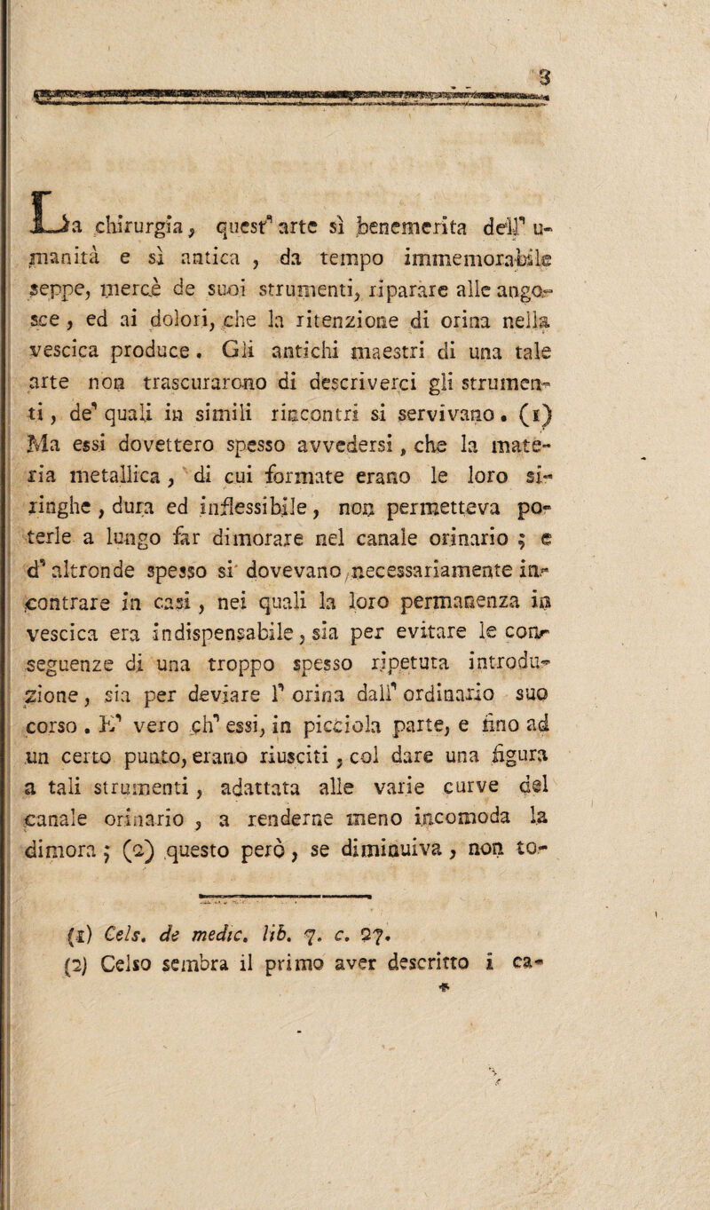 «SE JLia chirurgia , quest arte sì benemerita deir u- inanità e sì antica , da tempo immemorabile seppe, merci de suoi strumenti, riparare alle ango¬ sce , ed ai dolori, che la ritenzione di orina nella vescica produce. Gli antichi maestri di una tale arte non trascurarono di descriverci gli strumen¬ ti , des quali in simili rincontri si servivano, (i) Ma essi dovettero spesso avvedersi, che la mate¬ ria metallica, di cui formate erano le loro si** xinghe , dura ed inflessibile, non permetteva po~ terle a lungo far dimorare nel canale orinario ; e d'altronde spesso si'dovevano ^necessariamente in.** .contrare in casi, nei quali la loro permanenza ira vescica era indispensabile, sia per evitare le conr seguenze di una troppo spesso ripetuta introdur zione, sia per deviare F orina dalf ordinario suo corso . PF vero cìf essi, in picciola parte, e tino ad un certo punto, erario riusciti, col dare una figura a tali strumenti, adattata alle varie curve del canale orinario 5 a renderne meno incomoda la dimora f (-2) questo però, se diminuiva, non to- (1) Cels. de medie. Uè. 7. c. 27. (2) Celso sembra il primo aver descritto i ca-* * H