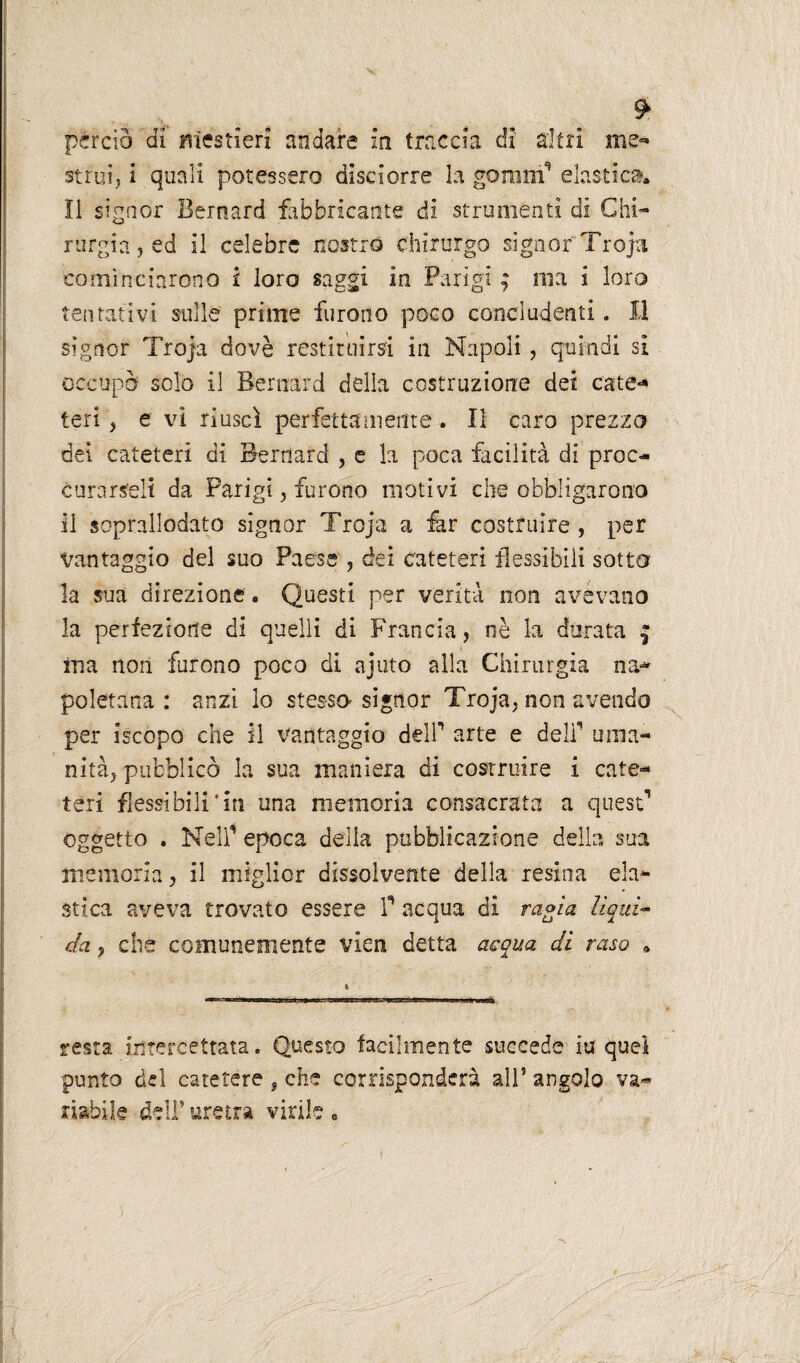 strili, i quali potessero disciorre la gomm* elastica. Il signor Bernard fabbricante di strumenti dì Chi¬ rurgia, ed il celebre nostro chirurgo signor Tropi cominciarono i loro saggi in Parigi ; ma i loro tentativi sulle prime furono poco concludenti. Il signor Troja dovè restituirsi in Napoli, quindi si occupò solo il Bernard della costruzione dei catte-* teri , e vi riuscì perfettamente. Il caro prezzo dei cateteri di Bernard , e la poca facilità di proc- curarseli da Parigi, furono motivi che obbligarono il soprallodato signor Troja a far costruire , per Vantaggio del suo Paese , dei cateteri flessibili sotto la sua direzione. Questi per verità non avevano la perfezione di quelli di Francia, nè la durata £ ina non furono poco di ajuto alla Chirurgia na~ poletana : anzi lo stessa signor Troja, non avendo per iscopo che il vantaggio deir arte e deli1 uma¬ nità, pubblicò la sua maniera di costruire i cate¬ teri flessibili'in una memoria consacrata a quest1 oggetto . Nell1 epoca della pubblicazione della sua memoria, il miglior dissolvente della resina ela¬ stica aveva trovato essere T acqua di ragia lìqui¬ da , che comunemente vien detta acqua di raso . resta intercettata. Questo facilmente succede iti quei punto del catetere , che corrisponderà all5 angolo va¬ riabile dell5 uretra virile •