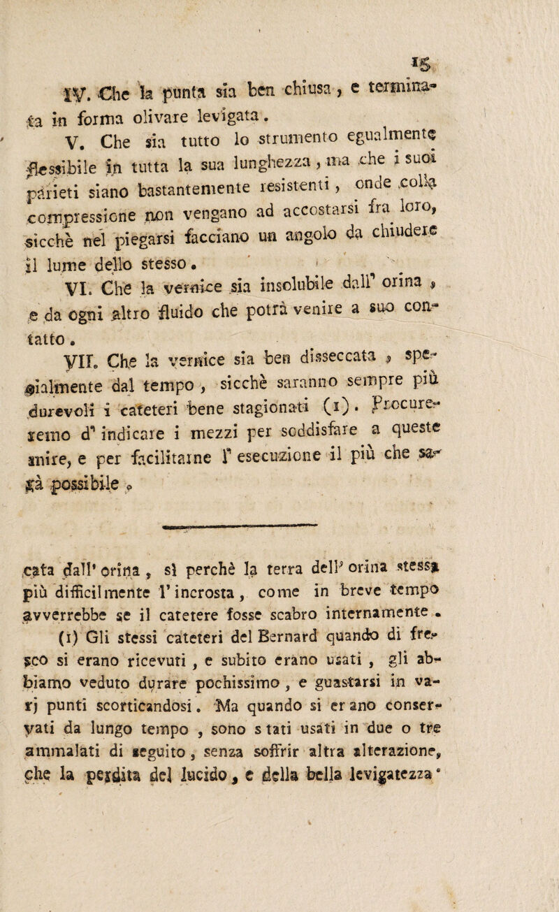 f-y. .Che fe punta sia ben chiusa , e termina¬ ta in forma olivare levigata. V. Che sia tutto lo strumento egualmente ■flessibile in tutta la sua lunghezza, ina .thè i suoi pàneti siano bastantemente resistenti, onde .coll? compressione non vengano ad accostarsi fra loro, sicché nel piegarsi facciano un angolo da chiudere il lume dello stesso • 1 VI. Che la vernke sia insolubile dall1 orina 9 e da ogni altro fluido che potrà venire a coti^ tatto • VIL Che la vernice sia ben disseccata , spe.- Talmente dal tempo , sicché saranno sempre più durevoli i cateteri bene stagionati (i) . Procure- senio (T indicare i mezzi per soddisfare a queste ani re, e per facilitarne f esecuzione il piu che gà possibile * ;cata dall’ orina , sì perchè la terra dell9 orina «tessi più difficilmente Vincrosta, come in breve tempo avverrebbe se il catetere fosse scabro internamente • (i) Gli stessi cateteri del Bernard quando di fren¬ ico si erano ricevuti , e subito erano usati , gli ab?« biamo veduto durare pochissimo , e guastarsi in va¬ ri punti scorticandosi. Ma quando si er ano conser* yati da lungo tempo , sono s tati usati in due o tre ammalati di leguito, senza soffrir altra alterazione, che la pepita del lucido, c della bella levigatezza *