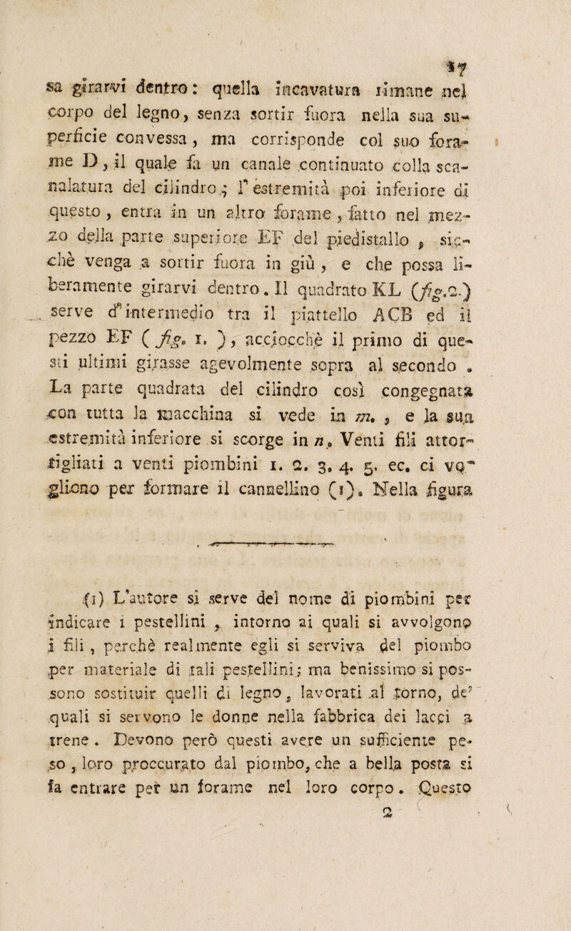 *r «a girarvi dentro: quella incavatura limane nel corpo del legno, senza sortir fuora nella sua su-* perfide convessa , ma corrisponde col suo fora¬ me D, il quale fa un canale continuato colla sca¬ nalatura del cilindro * f estremità poi inferiore di questo , entra in un altro forame , fatto nel mez¬ zo aeila parte superiore EF del piedistallo f sic¬ ché venga a sortir fuora in giù , e che possa li¬ beramente girarvi dentro. Il quadrato KL (fg.2-) sefve cf intermedio tra il piattello A GB ed il pezzo EF ( f i. ), acciocché il primo di que¬ sti ultimi girasse agevolmente sopra al secondo * La parte quadrata del cilindro così congegnata con tutta 3a macchina si vede in m, 9 e la sua estremità inferiore si scorge in nP Venti fili attor¬ cigliati a venti piombini i. a. 3. 4. 5, ec. ci ver girono per formare il cannellino (i)8 Nella figura fi) .L’autore sì serve del nome di piombini per indicare 1 pestellini , intorno ai quali si avvolgono I fili , perchè realmente egli si serviva del piombo per materiale di tali pestellini,; ma benissimo si pos¬ sono sostituir quelli di legno 9 lavorati al porno, de- quali si servono le donne nella fabbrica dei lacci a irene . Devono però questi avere un sufficiente pe¬ so , loro proccurato dal piombo, che a bella posta si fa entrare per un forarne nel loro corpo. Questo ' . ‘ ~ r>