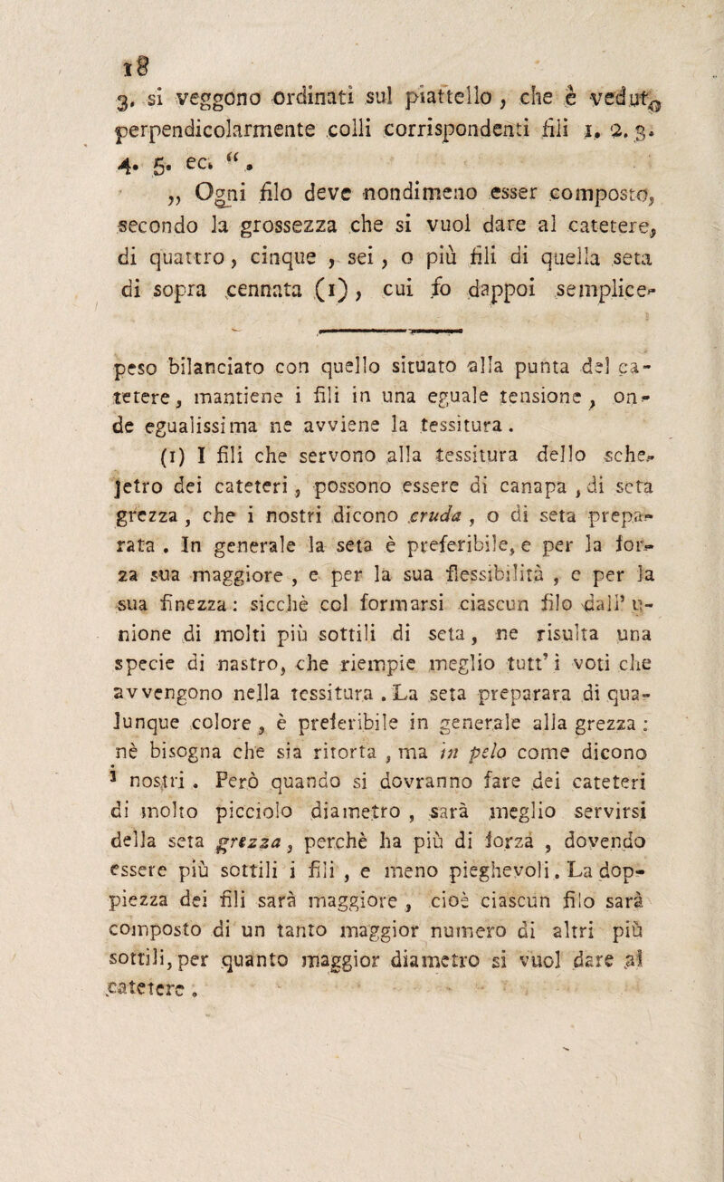 I§ 3. si veggono ordinati sul piattello , che è vedut^ perpendicolarmente colli corrispondenti fili 1. 2. 3* 4* 5* a • „ Ogni filo deve nondimeno esser composto, secondo la grossezza che si vuol dare al catetere* di quattro, cinque , sei, o più fili di quella seta di sopra cennata (1), cui fo dappoi semplice*- peso bilanciato con quello situato alla punta del ca¬ tetere , mantiene i fili in una eguale tensione* on^ de egualissima ne avviene la tessitura. (1) I fili che servono alla tessitura dello sche^ jetro dei cateteri > possono essere di canapa , di seta grezza , che i nostri dicono cruda , o di seta prepa¬ rata , In generale la seta è preferibile, e per la lon¬ za sua maggiore , e per la sua flessibilità , c per la sua finezza: sicché col formarsi ciascun filo'dall’u¬ nione di molti più sottili di seta, ne risulta una specie di nastro, che riempie meglio tutti voti che avvengono nella tessitura . La seta preparata di qua¬ lunque colore , è preferibile in generale alla grezza : nè bisogna che sia ritorta , ma in pelo come dicono 3 nostri . Però quando si dovranno fare .dei cateteri di molto picciolo diametro , sarà meglio servirsi della seta grezza , perchè ha più di forza , dovendo essere più sottili i fili , e meno pieghevoli. La dop¬ piezza dei fili sarà maggiore , cioè ciascun filo sarà composto di un tanto maggior numero di altri più sottili, per quanto maggior diametro si vuol dare .ai catetere ,