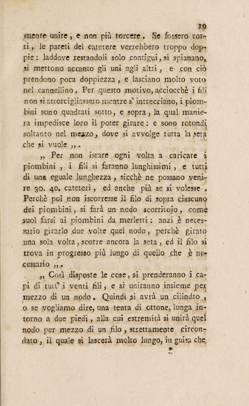 m inente unire, e non piu torcere. Se fossero ?or~ ti, le pareti del catetere verrebbero troppo dop¬ pie : laddove restandoli solo contigui, si spianano, si mettono accanto gli uni agli altrie con ciò prendono poca doppiezza , e lasciano molto voto nel cannellino « Per questo motivo, acciocché i fili non si attorcigliasse!o mentre sn intrecciano, i piom¬ bini sono .quadrati sotto, e sopra , la qual manie¬ ra impedisce loro il poter girare : e sono rotondi soltanto nel mezzo ^ dove si avvolge tutta la seta che si vuole ,,. ,, Per non a stare ogni volta a caricare i piombini , i fili si faranno lunghissimi , e tutti di una eguale lunghezza , sicché ne possano .veni¬ re 30. 40. cateteri, ed anche più se si volesse * Perchè poi non ^scorresse il filo di sopra ciascuno dei piombini, si farà un nodo scorritojo, come suol farsi ai piombini da merletti ; anzi ,è neces¬ sario girarlo due volte quel nodo, perchè girato una soia volta, scorre ancora la seta , ed il filo si trova in progresso più lungo di quello che è ne» cessar io „ 0 „ Così disposte le cose, si prenderanno i %ca» pl di tutti* i venti fili $ e sì uniranno insieme per mezzo di un nodo. Quindi si avrà un cilindro , 1 ' o se vogliamo dire, una tenta di ottone, lunga in¬ torno a due piedi, alla cui estremità si unirà quel nodo per mezzo di un filo , strettamente circon¬ dato , il quale si lascexà molto lungo, in guisa che,