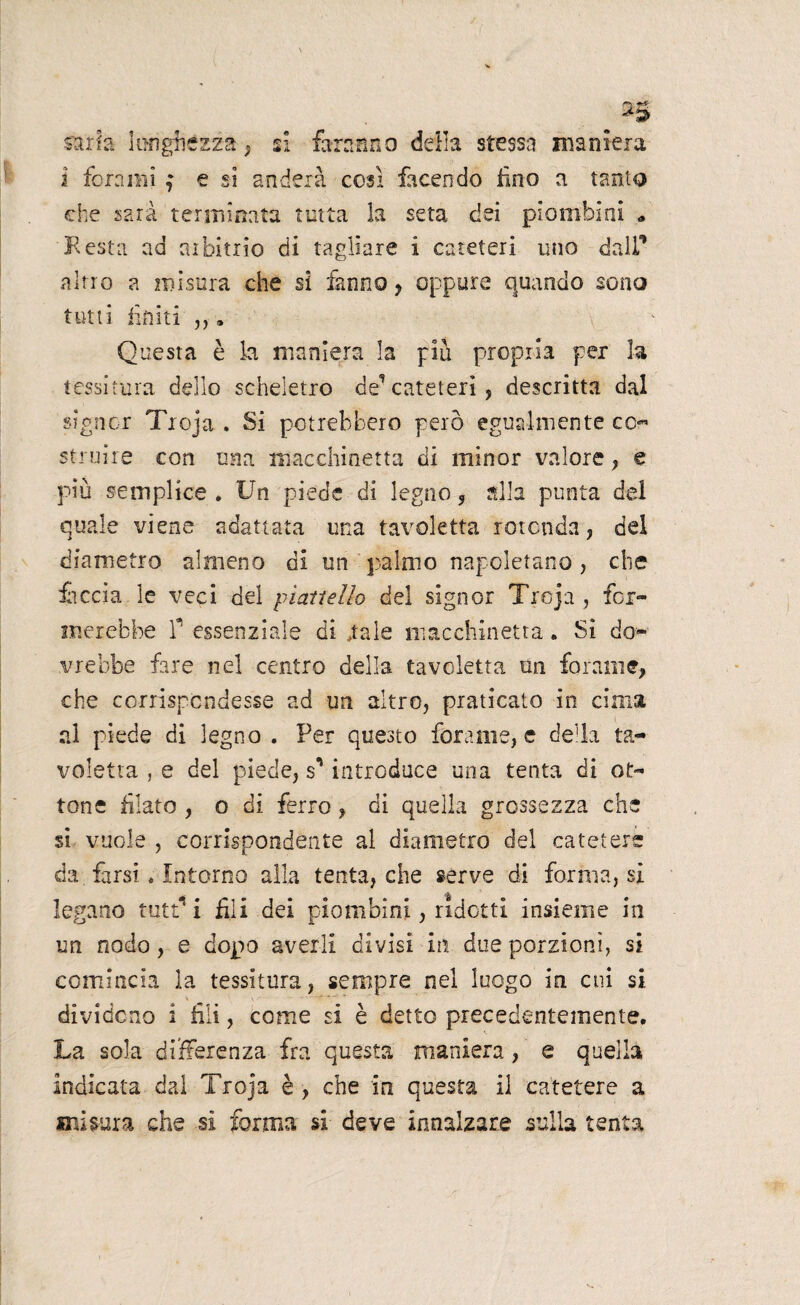 *si sarta lunghézza , si faranno della stessa maniera 2 forami ; e si andeià così facendo lino a tanto che sarà terminata tutta la seta dei piombini * Resta ad arbitrio di tagliare i cateteri uno dall’ altro a misura che si fanno, oppure quando sono tutti finiti ,, » Questa è la maniera la più propria per la tessitura dello scheletro de’cateteri, descritta dal signor Troja . Si potrebbero però egualmente cc« struire con una macchinetta di minor valore, e più semplice . Un piede di legno, alla punta del quale viene adattata una tavoletta rotonda, del diametro almeno di un palmo napoletano, che feccia le veci del piattello del signor Troja, for¬ merebbe P essenziale di .tale macchinetta. Sì do¬ vrebbe fare nel centro della tavoletta un forame, che corrispondesse ad un altro, praticato in cinta al piede di legno . Per questo forame, e della ta¬ voletta , e del piede, sn introduce una tenta di ot¬ tone filato , o di ferro, di quella grossezza che si vuole , corrispondente al diametro del catetere da farsi. Intorno alla tenta, che serve di forma, si legano tutt* i fili dei piombini, ridotti insieme in un nodo, e dopo averli divisi in due porzioni, si comincia la tessitura, sempre nel luogo in cui si dividono i fili, come si è detto precedentemente. La sola differenza fra questa maniera, e quella indicata dal Troja è , che in questa il catetere a misura che si forma si deve innalzare sulla tenta