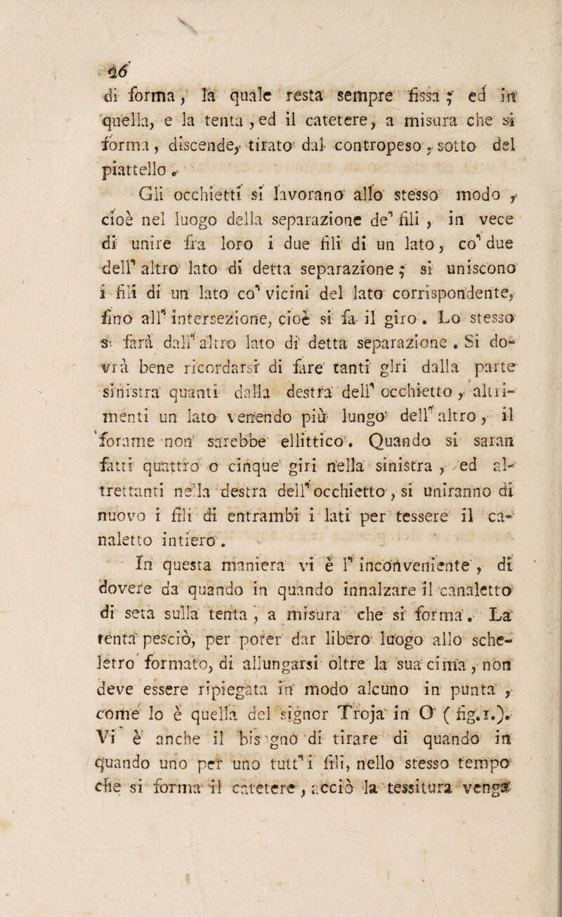 di forma, la quale resta sempre fissa;' ed m quella, e la tenta,ed il catetere, a misura che sì forma, discende,- tirato' dal contropeso , sotto del piattello e- Gli occhietti si lavorano allo stesso modo ,> cioè nel luogo della separazione de'1 fili , in vece di- unire fra loro i due fili di un lato, co*’ due deir altro lato di detta separazione ; si uniscono i-fili dì un lato con vicini del lato corrispondente, fino air intersezione, cioè si fa- il giro . Lo stesso Si fard dall' altro lato dì detta separazione « Si do¬ vrà bene ricordarsi di fare tanti giri dalla parte sinistra quanti dalia destra deli*' occhietto altri¬ menti un lato venendo piu lungo’ dell’ altro, il forame non sarebbe ellìttico . Quando si saran fatti quattro o cinque giri nella sinistra , ed al¬ trettanti nella destra deir occhietto , si uniranno di nuovo i fili di entrambi i lati per tessere il ca¬ naletto intiero. In questa maniera vi è T inconveniente , di dovere da quando in quando innalzare il canaletto di seta sulla tenta, a misura che si forma. La tenta peserò, per poter dar libero luogo allo sche¬ letro formato, di allungarsi oltre la sua cima, non deve essere ripiegata in modo alcuno in punta , còme Io è quella del signor Troja in O' ( fig.i.). Vi è anche il bisognò di tirare di quando in quando uno per uno tutfi fili, nello stesso tempo' che si forma il catetere , acciò la tessitura veng#