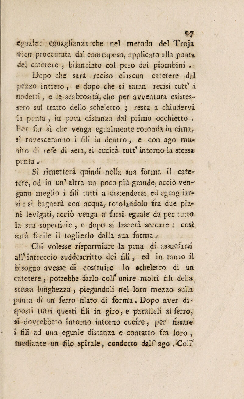 %7 eguale: eguaglianza che nel metodo del Troja ^ien' proccurata dal contrapeso, applicato alla punta dei catetere , bilanciato col peso dei piombini . Dopo che sarà reciso ciascun catetere dal pezzo intiero , e dopo che si saran recisi tutt* i nodetti, e le scabrosità? che per avventura esistes- sero sul tratto dello scheletro ^ resta a chiudervi la punta, in poca distanza dal primo occhietto . Per far sì che venga egualmente rotonda in cima? si rovesceranno i fili in dentro , e con ago mu¬ nito di refe di seta, si cucirà tutf intorno la stessa punta o- Si rimetterà quindi nella sua forma il cate- fere, od in un’ altra un poco più grande, acciò ven¬ gano meglio i fili tutti a distendersi ed eguagliar¬ si : si bagnerà con acqua, rotolandolo fra due pia¬ ni levigati, acciò venga a farsi eguale da per tutto la sua superficie , e dopo si lasserà seccare : così sarà facile il toglierlo dalla sua forma. Chi volesse risparmiare la pena di assuefarsi airintreccio suddescritto dei fili, ed in tanto il bisogno avesse di costruire lo scheletro di un catetere , potrebbe farlo colf unire molti fili della stessa lunghezza , piegandoli nel loro mezzo sulla punta di un ferro filato di forma. Dopo aver di¬ sposti tutti questi fili in giro, e paralleli al ferro, si-dovrebbero intorno intorno cucire, per fissare i fili ad una eguale distanza e contatto fra loro , mediante un filo spirale, condotto dalf ago « Colf