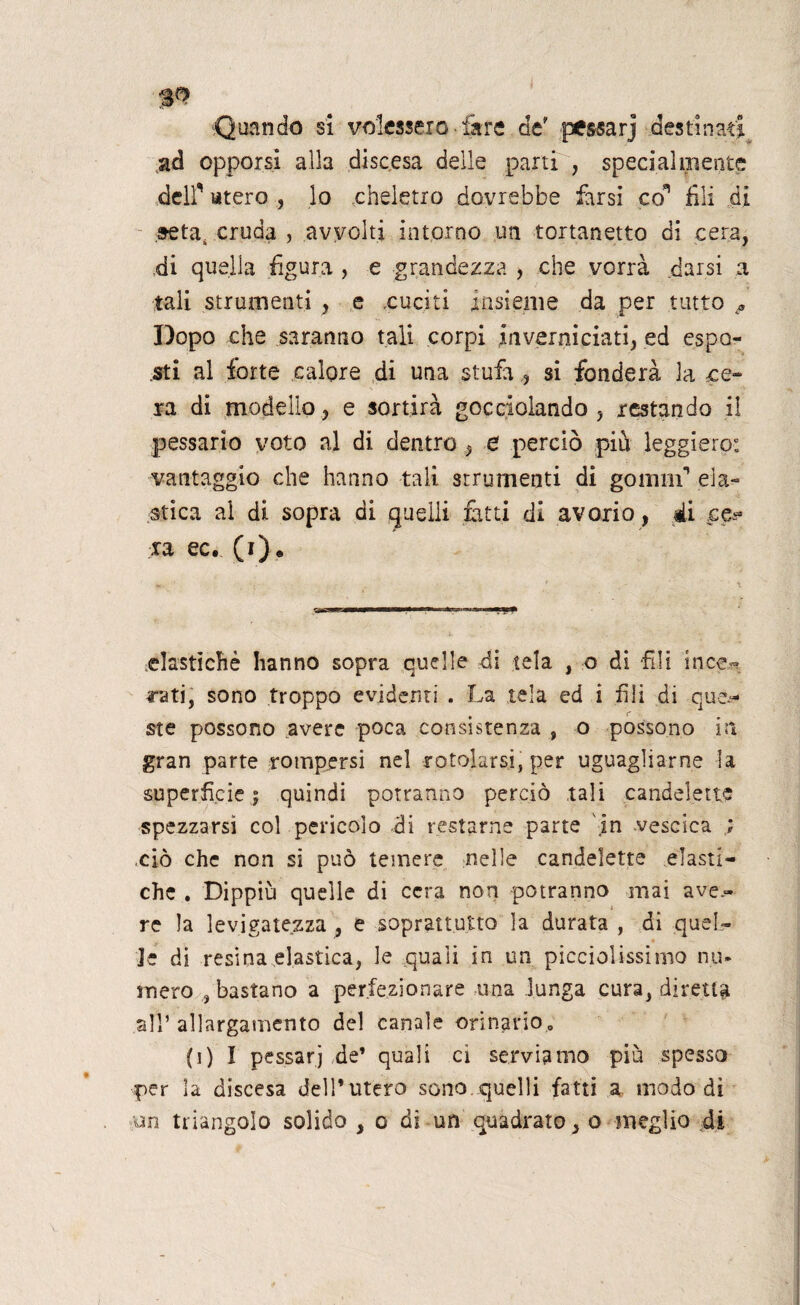 Quando sì volessero ■ lare de' pessarj destinati ad opporsi alla discesa delle parti , specialmente deir utero , lo cheletro dovrebbe farsi co' fili di seta, cruda , avvolti intorno un tortanetto di cera, di quella figura , e grandezza , che vorrà .darsi a tali strumenti , e cuciti insieme da per tutto * Dopo che saranno tali corpi inverniciati, ed espo¬ sti al forte calore di una stufa , si fonderà la ce¬ sa di modello, e sortirà gocciolando , restando il passarlo voto al di dentro , e perciò piu leggiero: vantaggio che hanno tali strumenti di gomm1 ela¬ stica al di sopra di quelli fitti di avorio, ài ca¬ ra ec. (i)* elastìchè hanno sopra quelle di tela , o di fili ince¬ rati, sono troppo evidenti . La tela ed i fili di que¬ ste possono avere poca consistenza 9 o possono in gran parte rompersi nel rotolarsi, per uguagliarne la superfìcie ; quindi potranno perciò tali candelette spezzarsi col pericolo di restarne parte \in vescica ; ,ciò che non si può temere nelle candelette elasti¬ che . Dippiù quelle di cera non potranno mai ave.- re la levigatezza , e soprattutto la durata , di quel- * 4 Le di resina elastica, le quali in un piccinissimo nu¬ mero , bastano a perfezionare una lunga cura, diretta all’ allargamento del canale orinario. (i) I pessarj de’ quali ci servitimo più spesso per la discesa dell’utero sono quelli fatti a modo di un triangolo solido , o di un quadrato, o meglio di