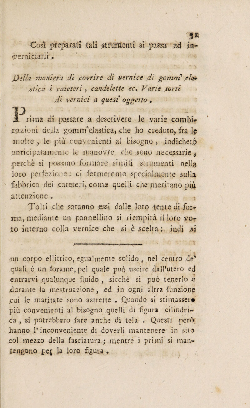 5® •Così preparati tali strumenti si passa ad in*- verniciarli Della maniera dì covrire dì vernice dì gomm eia* stica i caieteri , candelette ect Varie sorti di vernici a quest oggetto * T3 . . . . jL rima di passare a descrivere le varie combb* inazioni della gomrrfelastica, che ho creduto, fra Ip moire , le più convenienti al bisogno , indicherò anticipatamente le manovre che sono necessarie perchè si possano formare simili strumenti nella loro perfezione : ci fermeremo specialmente sulla fabbrica dei cateteri, come quelli che meritano più attenzione » Tolti che saranno essi dalle loro tenie di for~ ma, mediante un palmellino si riempirà il loro vo? io interno colla vernice che si è scelta ; indi si un corpo ellittico, egualmente solido ? nel centro de’ quali è un forame, pel quale può uscire dall’utero ed entrarvi qualunque fluido , sicché si può tenerlo -e durante la mestruazione j ed in .ogni altra funzione cui le maritate sono astrette . Quando si stimasser» più convenienti al bisogno quelli di figura cilindri*-- ca , si potrebbero fare anche di tela . Questi però; hanno l’inconveniente di doverli mantenere in sito col mezzo della fasciatura ; mentre i primi si man** tengono pe£ la loro figura • /