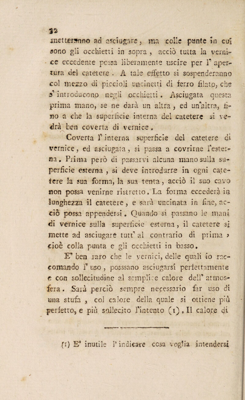 metteranno ad asciugare, ma colle punte in cu! sono gli occhietti in sopra , acciò tutta la verni’» ee eccedente possa liberamente uscire per f aperr- tura del catetere . A tale effetto si sospenderanno col mezzo di piccioli uncinetti di ferro fflatp, che ff introducono negli occhietti. Asciugata questa prima mano, se ne darà un altra , ed un’altra, ti¬ no a che la superfìcie interna del catetere si ve¬ drà ben coverta di vernice. Coverta f interna superficie del catetere ài vernice, ed asciugata, si passa a covrirne f estern¬ ila • Prima però di passarvi alcuna mano sulla su^ perfide esterna , si deve introdurre in ogni cate¬ tere la sua forma, la sua tenta, acciò il suo cavo non possa venirne ristretto. La fot ma eccederà in lunghezza il catetere, e sarà uncinata in fine, ac¬ ciò possa appendersi. Quando si passano le mani di vernice sulla superficie esterna, il catetere si mette ad asciugare tutr al contrario di prima ? cioè colla punta e gli occhietti in basso. E* ben raro che le vernici, delle quali io rac¬ comando f uso , passsano asciugarsi perfettamente e con sollecitudine al semplice calore delfi atmos»- feia, Sarà perciò sempre necessario far uso di una stufa , col calore della quale si ottiene più perfetto, e più sollecito fintento (i),Il calore di (i) E* inutile ? indicare cesa voglia intendersi