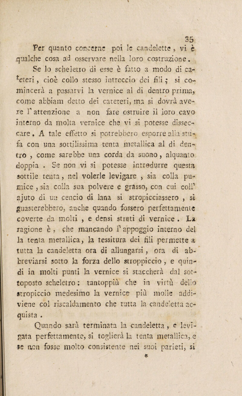 ss Per quanto concerne poi le candelette , vi è qualche cosa ad osservare nella loro costruzione. Se lo scheletro dì esse è fatto a modo di ca¬ teteri , cioè collo stesso intreccio dei fili ; si co- mincerà a passarvi la vernice al di dentro prima, come abbiam detto dei cateteri, ma si dovrà ave¬ re T attenzione a non fare ostruire ii loro cavo interno da molta vernice che vi si potesse dissec¬ care . A tale effetto si potrebbero esporre alia stu¬ fa con una sottilissima tenta metallica al di den¬ tro , come sarebbe ima corda da suono, alquanto doppia . Se non vi si potesse introdurre questa sottile tenta , nel volerle levigare , sia colla pii- mi ce , sia colla sua polvere e grasso, con cui colf ajuto di un cencio di lana si stropicciassero , si guasterebbero, anche quando fossero perfettamente coverte da molti , e densi strati di vernice . La ragione è , che mancando f appoggio interno del * la tenta metallica, la tessitura dei fili permette a tutta la candeletta ora di allungarsi, ora di ab¬ breviarsi sotto la forza dello stroppicelo , e quin¬ di in molti punti la vernice si staccherà dal sot¬ toposto scheletro: tantoppiù che in virtù dello stropiccio medesimo la vernice piu molle addi¬ viene col riscaldamento che tutta la candeletta ac¬ quista . Quando sarà terminata la candeletta , e levi¬ gata perfettamente, si toglierà la tenta metallica, e se non fosse molto consistente nei suoi parieti, si *