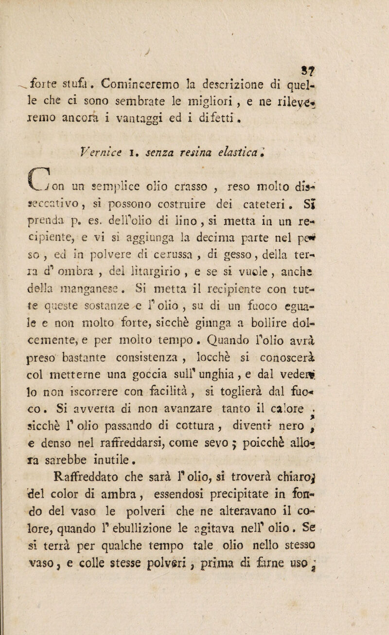 J 5? forte stufa. Convinceremo la descrizione di quel¬ le che ci sono sembrate le migliori , e ne rilevi remo ancora i vantaggi ed i difetti. Vernice i. senza resina elastica. CZion un semplice olio crasso , reso molto dis¬ seccativo , si possono costruire dei cateteri. Si prenda p. es. delfolio di lino , si metta in un re¬ cipiente, e vi si aggiunga la decima parte nel pe* so , ed in polvere di cerussa , di gesso, della ter¬ ra ài ombra , dei lìtargirio , e se si vuole, anche della manganese. Si metta il recipiente con tut¬ te queste sostanze e P olio , su di un fuoco egua¬ le e non molto forte, sicché giunga a bollire dol¬ cemente, e per molto tempo . Quando folio avrà preso bastante consistenza , locchè si conoscerà col metterne una goccia sull’ unghia, e dal veder* lo non [scorrere con facilità, si toglierà dal fuo« co. Si avverta di non avanzare tanto il calore . % sicché f olio passando di cottura, diventi- nero , e denso nel raffreddarsi, come sevo $ poicchè allo*? ra sarebbe inutile. Raffreddato che sarà P olio, si troverà chiaro^ del color di ambra, essendosi precipitate in fon¬ do del vaso le polveri che ne alteravano il co¬ lore, quando P ebullizione le agitava nelP olio. Se si terrà per qualche tempo tale olio nello stesso vaso 5 e colle stesse polveri, prima di iàrne uso f