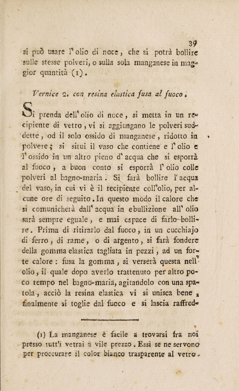 si può usare folio di noce, che si potrà bollire sulle stesse polveri, o sulla sola manganese in mag* gioì quantità (i). Vernice c» con resina elastica fusa al fuoco » c . • . Oi prenda delf olio dì noce , si metta in un re* cipietite di vetro > vi si aggiungano le polveri sud»* dette, od il solo ossido di manganese , ridotto in polvere ; si situi il vaso che contiene e T olio e T ossido in un altro pieno à' acqua che si esporrà al fuoco * a buon conto si esporrà f olio colle polveri al bagno-maria. Si farà bollire l'acqua del vaso, in cui vi è il recipiènte còlfolio, per al- cune ore di seguito. In questo modo il calore che zi comunicherà dall* acqua in ebollizione alf olio sarà sempre eguale, e mai capace di re. Prima di ritirarlo dal fuoco, in un cucchiajo di ferro , di rame, o di argento, si farà fondere della gomma elastica tagliata in pezzi, ad un for- te calore ; fusa la gomma , si verserà questa nell' olio, il quale dopo averlo trattenuto per altro po¬ co tempo nel bagno-maria, agitandolo cori una spa« tolà, acciò la resina elastica vi si unisca bene 4 finalmente si toglie dal fuoco e si lascia raffred* (s) La manganese è facile a trovarsi fra noi presso tutt’i vetrai à vile prezzo. Essi se ne servono per proccurare il color bianco trasparente al vetro#