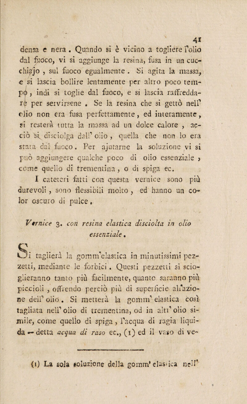 4* densa e nera . Quando si è vicino a togliere folio dal fuoco, vi si aggiunge la resina, fusa in un cuc¬ chilo , sul fuoco egualmente . Si agita la massa, e si lascia bollire lentamente per altro poco reni- pel) , indi si toglie dal fuoco, e si lascia raffredda¬ re per servirsene s Se la resina che si gettò nelf elio non era fusa perfettamente, ed interamente, si resterà tutta la massa ad un dolce calore , ac¬ ciò X disciolga dall** olio , quella che non lo era stata dal fuoco. Per ajutarne la soluzione vi si può aggiungere qualche poco di olio essenziale > come quello di trementina , o di spiga ec. I cateteri fatti con questa vernice sono più durevoli, sono flessibili molto , ed hanno un co¬ lor oscuro di pulce, Vernice 3. con resina elastica disciolta in olio essenziale. c VJi taglierà la gomm elastica in minutissimi pez¬ zetti, mediante le forbici. Questi pezzetti si scio¬ glieranno tanto più facilmente, quanto saranno più piccioli , offrendo perciò più di superfìcie- ablazio¬ ne deir olio. Si metterà la gomm* elastica così tagliata nelf olio di trementina, od in aitf olio si¬ mile, come quello di spiga , facqua di ragia liqui¬ da — detta acqua di raso ec,, (1) ed il vaso di ve- (1) La soia soluzione della gomm* elastica nelf