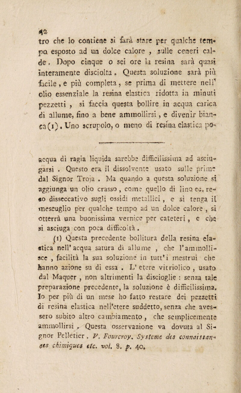 tro che lo contiene si farà stare per qualche tem* pa esposto ad un dolce calore , sulle ceneri cal- de. Dopo cinque o sei ore la resina sarà quasi interamente disciolta * Questa soluzione sarà pili facile, e più completa, se prima di mettere nell’ olio essenziale la resina elastica ridotta in minuti pezzetti , si faccia questa bollire in acqua carica di allume, fino a bene ammollirsi, e divenir bian- ca(i) « Uno scrupolo*, o meno di resina elastica po- acqua dì ragia liquida sarebbe difficilissima ad asciu¬ garsi . Questo era il dissolvente usato sulle prime dal Signor Troia . Ma quando a questa soluzione si aggiunga un olio crasso , come quello di lino ec. re¬ so disseccativo sugli ossidi metallici , e si tenga il mescuglio per qualche tempo ad un dolce calore , si otterrà una buonissima vernice per cateteri, e che si asciuga con poca difficoltà . (i) Questa precedente bollitura della resina ela¬ stica nell’acqua satura di allume , che rammolli¬ sce , facilità la sua soluzione in tutt’i mestrui che hanno azione su di essa . L’ etere vitriolico , usato dal Maquer , non altrimenti la discioglie : senza tale preparazione precedente, la soluzione è difficilissima. Io per più di un mese ho fatto restare dei pezzetti di resina elastica nell’etere suddetto, senza che aves¬ sero subito altro cambiamento, che semplicemente ammollirsi r Questa osservazione va dovuta al Si¬ gnor Peifetier . V, Fourcroy, Systeme des corinetissan*