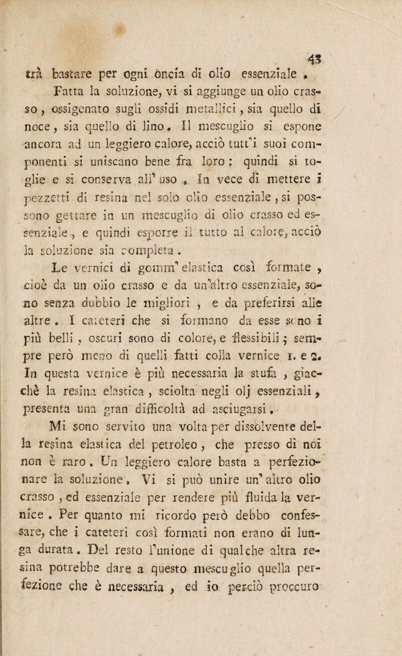 45 tra bastare per ogni óncia di olio essenziale » Fatta la soluzione, vi si aggiunge un olio cras¬ so , ossigenato sugli ossidi metallici, sia quello di noce, sia quello di lino* Il mescugiio si espone ancora ad un leggiero calore, acciò tutti suoi com¬ ponenti si uniscano bene fra loro ; quindi si to¬ glie e si conserva alP uso » In vece di mettere I pezzetti di resina nel solo elio essenziale , si pos¬ sono gettare in un mescugiio di olio crasso ed es¬ senziale , e quindi esporre il tutto al calore, acciò la soluzione sia completa . Le vernici dì gemnv elastica così formate * cioè da un olio crasso e da umdltro essenziale, so¬ no senza dubbio le migliori , e da preferirsi alle altre . I cateteri che si formano da esse s< no I più belli, oscuri sono di colore, e flessibili; seni- pre però meno di quelli fatti colla vernice i. e 2. In questa vernice è più necessaria la stufa , giac¬ ché la resina elastica , sciolta negli olj essenziali, presenta una gran difficoltà ad asciugarsi, Mi sono servito una volta per dissolvente del¬ la resina elastica del petroleo , che presso di noi non è raro. Un leggiero calore basta a perfezio¬ nare la soluzione* Vi si può unire un’altro olio crasso , ed essenziale per rendere più fluida la ver¬ nice . Per quanto mi ricordo però debbo confes¬ sare, che i cateteri così formati non erano di lun¬ ga durata. Del resto Punione di qualche altra re¬ sina potrebbe dare a questo mescugiio quella per¬ fezione che è necessaria , ed io perciò proecuro