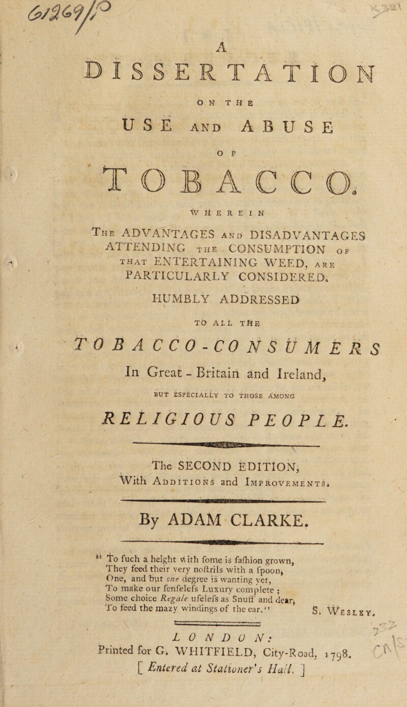 1SSERTATION ON THE USE and ABUSE O F rii M I ACCO, WHEREIN The ADVANTAGES and DISADVANTAGES ATTENDING the CONSUMPTION of that ENTERTAINING WEED, are PARTICULARLY CONSIDERED. HUMBLY ADDRESSED TO ALL THE T 0 B A CCO-CONSUM E R S In Great - Britain and Ireland,, BUT ESPECIALLY TO THOSE AMONG RELIGIOUS PEOPLE. The SECOND EDITION, With Additions and Improvements. By ADAM CLARKE. *s To fuch a height with fonie is fafhion grown, They feed their very noftrils with a fpoon, One, and but one degree is wanting yet, To make our fenfelefs Luxury complete ; Some choice Regale ufelefs as Snuff and dear, To feed the mazy windings of the ear. ” g, Wesley. Printed for G. WHITFIELD, City-Road, 1798. 'f [ Entered at Stationer s Hail, j ' Vj