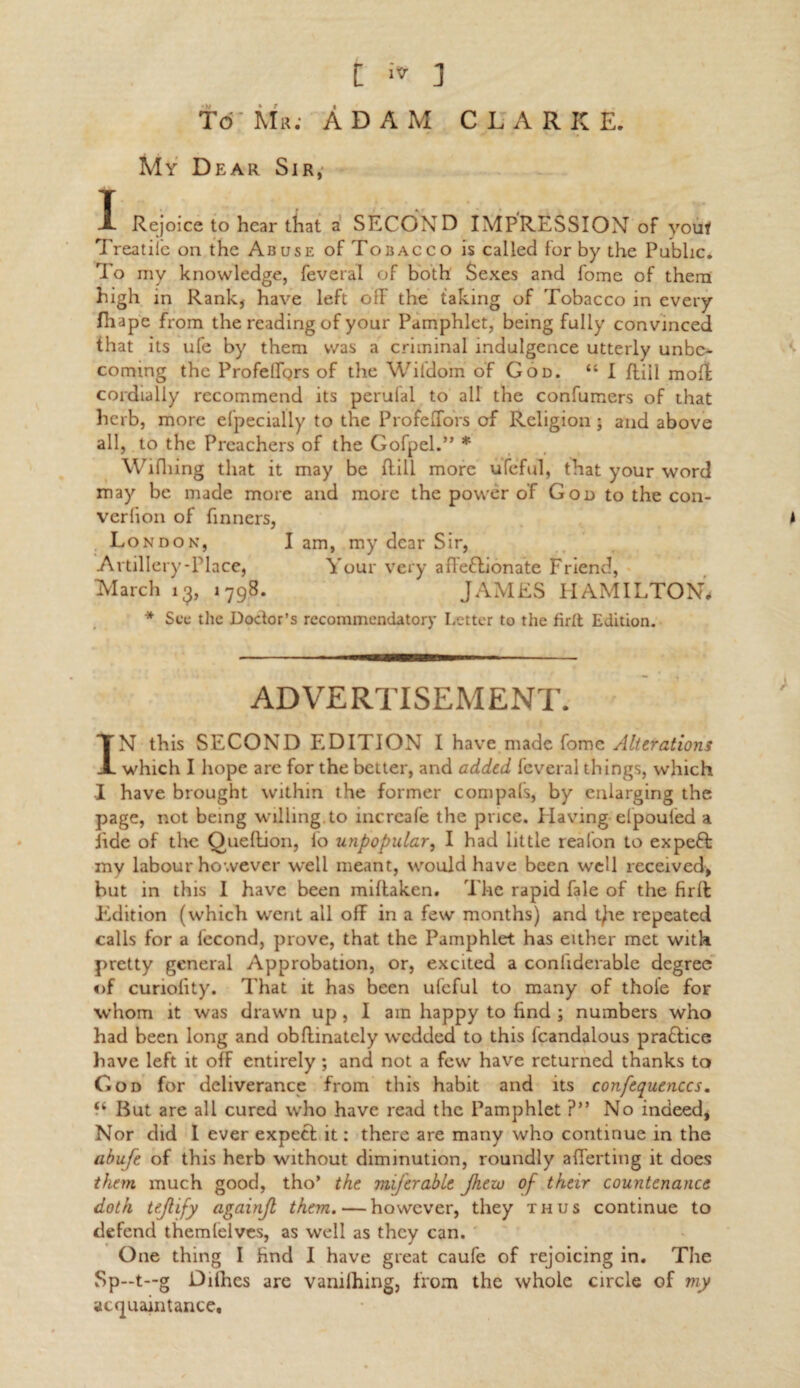 Td' Mr; ADAM CLARKE. My Dear Sir, X Rejoice to hear that a SECOND IMPRESSION of youf Treatiie on the Abuse of Tobacco is called for by the Public. To my knowledge, feveral of both Sexes and fome of them high in Rank, have left olF the taking of Tobacco in every fhape from the reading of your Pamphlet, being fully convinced that its ufe by them was a criminal indulgence utterly unbe¬ coming the ProfelfQrs of the Wifdom of God. “I ftiil mol! cordially recommend its perufal to aU the confumers of that herb, more efpecially to the ProfeiTors of Religion ■ and above all, to the Preachers of the Gofpel.” * Wifhing that it may be {fill more ufeful, that your word may be made more and more the power of God to the con- verfion of Tinners, * London, I am, my dear Sir, Artillery-Place, Your very afleflionate Friend, March 13, 1798. JAMES HAMILTON, * Sec the Doctor’s recommendatory Letter to the firtt Edition. ADVERTISEMENT. IN this SECOND EDITION I have made fome Alterations which I hope are for the better, and added feveral things, which I have brought within the former compafs, by enlarging the page, not being willing.to increafe the price. Having-efpoufed a tide of the Queftion, lo unpopular, I had little reafon to expeft my labour however well meant, would have been well received, but in this I have been miltaken. The rapid fale of the firifc Edition (which went all off in a few months) and t)ae repeated calls for a fecond, prove, that the Pamphlet has either met with pretty general Approbation, or, excited a conliderable degree of curiolity. That it has been ufeful to many of thole for whom it was drawn up , I am happy to hnd ; numbers who had been long and obffinately wedded to this fcandalous p raff ice have left it off entirely ; and not a few have returned thanks to God for deliverance from this habit and its confequen.ees. But are all cured who have read the Pamphlet ?” No indeed, Nor did I ever expect it: there are many who continue in the abufe of this herb without diminution, roundly afferting it does them much good, tho* the miferable Jhew of their countenance doth tejlify againjl them. — however, they thus continue to defend themfelves, as well as they can. One thing I hnd I have great caufe of rejoicing in. The Sp—t—g Diihes are vamlhing, from the whole circle of my acquaintance.