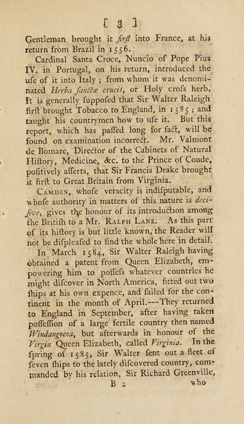 Gentleman brought it firft into France, at his return from Brazil in 1556. Cardinal Santa Croce, Nuncio of Pope Pius IV. in Portugal, on his return, introduced the ufe of it into Italy ; from whom it was denomi¬ nated Herb a JanBte crucis, or Holy crofs herb. It is generally fuppofed that Sir Walter Raleigh firft brought Tobacco to England, in 1585 ; ar*d taught his countrymen how to ufe it. But this report, which has palled long for fad, w ill be found on examination incorred. Mr. Valmont de Bomare, Diredor of the Cabinets of Natural Hiftory, Medicine, &c. to the Prince of Conde, pofttively afferts, that Sir Francis Drake brought it firft to Great Britain from Virginia. Camden, whofe veracity is indifputable, and whofe authority in matters of this nature is deci- five, gives tbf honour of its introduction among the Britifh to a Mr. Ralph Lane. As this part of its hiftory is but little known, the Reader will not be difpleafed to find the hole here in detail. In March 1584, Sir Walter Raleigh having obtained a patent from Queen Elizabeth, em¬ powering him to poflefs whatever countries he might difeover in North America, fitted out twro fhips at his own expence, and failed for the con¬ tinent in the month of April.— They returned to England in September, after having taken pofieflion of a large fertile country then named Windangocoa, but afterwards in honour of the Virgin Queen Elizabeth, called Virginia. In the fpring of 1585, Sir Walter fent out a fleet oi feven fliips to the lately difeovered country, com^ jnanded by his relation. Sir Richard Greenville, v ' B 2 who