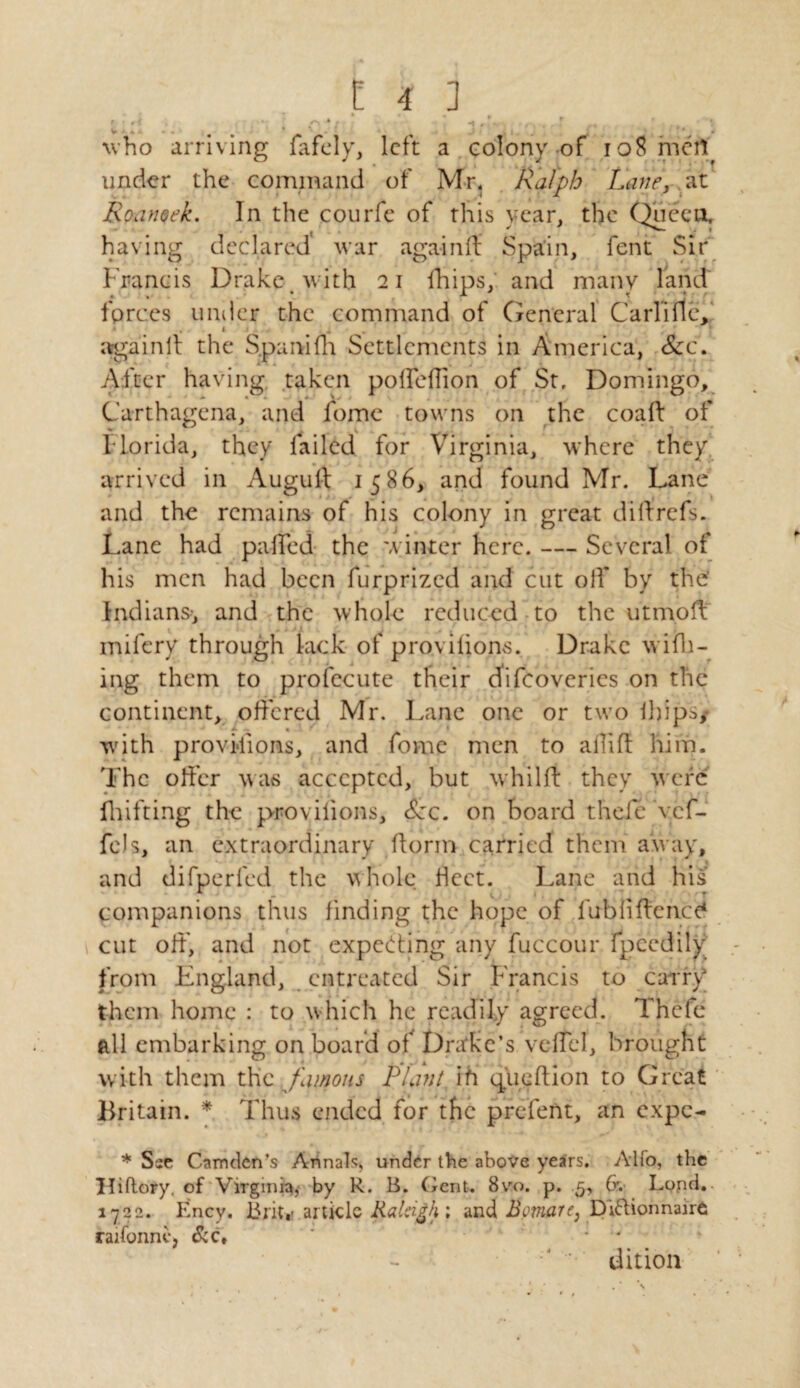 ' ..f ; 0*; • . . r ; ,,4 who arriving fafely, left a colony of 108 meil under the command of Mr, Ralph Lane, at Roanoek. In the courfe of this year, the Quceu, having declared’ war again ft Spain, fent Sir Francis Drake with 21 fhips, and many land forces tmiler the command of General Carlifle, againft the Spanifh Settlements in America, Scc. After having taken polfeftion of St, Domingo, Carthagena, and fome towns on the coaft of Florida, they failed for Virginia, where they, arrived in Augult 1586, and found Mr. Lane and the remains of his colony in great diftrefs. Lane had palled the winter here. — Several of his men had been furprized and cut off by the’ Indians-, and the whole reduced to the utmoft mifery through lack of provilions. Drake widl¬ ing them to profecute their efifeoveries on the continent, offered Mr. Lane one or two ibips/ wdth provisions, and fome men to allift him. The olfer was accepted, but whilft they were fhifting the provilions, &c. on board thefe vef- fels, an extraordinary ftorin carried them away, • v • _ I ( I t t *■ . * J ? * “ | and difpcrled the whole fleet. Lane and his companions thus finding the hope of lubiiftencc* cut oft', and not expecting any fuccour fpcedily from England, entreated Sir Francis to carry them home : to which he readily agreed. Thefe all embarking on board of Drake’s vcfTel, brought with them the famous Plant ih quGftion to Great Britain. * Thus ended for the prefent, an expe- * Sse Camden’s Annals, under the above years. Alfo, the Hiftory. of Virginia, by R. B. (rent. 8vo. p. .5, Or. Lond. 1722. Ency. Brit,- article Raleigh ; and Bcmare, Diftionnairfc raifonntj &c* ' 1 * J dition