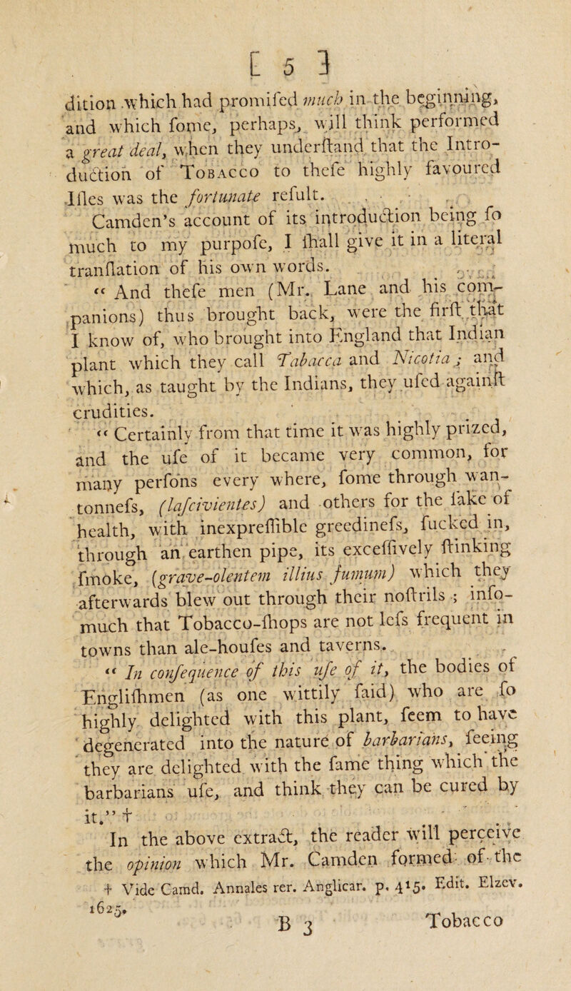 dition .which had promilcd much in the beginning, and which fome, perhaps, will think performed a great deal, when they underhand that the Intro¬ duction of Tobacco to thefe highly favoured ■Illes was thz fortunate refult. . , • Camden’s account of its introduction being fo much to my purpofe, I ihall give it in a literal translation of his own words. ^ , - . << And thefe men (Mr. Lane and his com¬ panions) thus brought back, were the fir ft that I know of, who brought into England that Indian plant which they call Tab ape a and IStcotta ; and which, as taught by the Indians, they uled againft crudities. << Certainly from that time it wras highly prized, and the ufe of it became very common, for many perfons every where, fome through wan- tonnefs, (lajcivientes) and others for the lake of health, with inexpreflible greedinefs, fucked in, through an earthen pipe, its exceffivcly {linking fmoke, {grave-blentem illius juinurn) which they afterwards blew out through their noftrils ; info- much that Tobacco-fliops are not lefs frequent in towns than ale-houfes and taverns. - i( In confequence of this ufe of it, the bodies oi Englifhmen (as one wittily laid) who aie fo highly delighted w ith this plant, feem to have degenerated into the nature of barbarians, feeing they are delighted with the fame thing which the barbarians uie, and think the) can be cuted by it.” + ’ ’ ■’ . / In the above extraT, the reader will perceive the opinion which Mr. Camden formed of- the + Vide Garad. Annales rer. Anglicar. p« 415* EdIt* Elzev* Tobacco