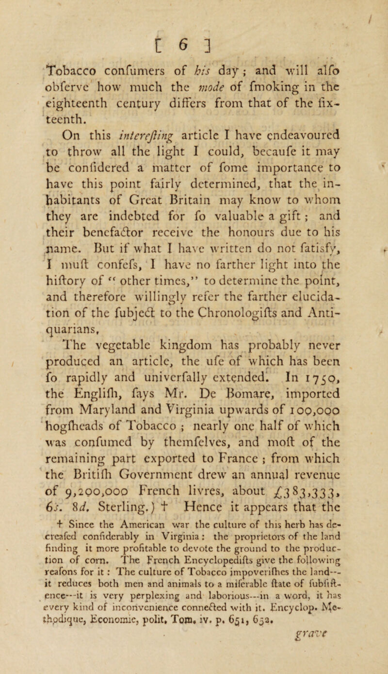 Tobacco confumers of his day; and will alfo obferve how much the mode of fmoking in the eighteenth century differs from that of the fix- teenth. On this interefiing article I have endeavoured to throw all the light I could, becaufe it may be confidered a matter of fome importance to have this point fairly determined, that the in¬ habitants of Great Britain may know to whom they are indebted for fo valuable a gift ; and their bencfa&or receive the honours due to his name. But if what I have written do not fatisfv. 0 * I muff confefs, I have no farther light into the hiftory of ff other times,” to determine the point, and therefore willingly refer the farther elucida¬ tion of the fubjed: to the Chronologies and Anti¬ quarians, The vegetable kingdom has probably never produced an article, the ufe of which has been fo rapidly and univcrfally extended. In 1750, the Englifh, fays Mr. De Bomare, imported from Maryland and Virginia upwards of 100,000 hogffieads of Tobacco ; nearly one half of which was confumcd by themfelves, and mod of the remaining part exported to France ; from which the Britifh Government drew' an annual revenue of 9,200,000 French livres, about £3 83,333, 6s. 8d. Sterling.) t Hence it appears that the + Since the American war the culture of this herb has de- creafed confidcrably in Virginia : the proprietors of the land finding it more profitable to devote the ground to the produc¬ tion of corn. The french Encyclopedias give the following reafons for it : The culture of Tobacco imppverifhes the land—- it reduces both men and animals to a miferable (late of fublift- encc---it is very perplexing and laborious—in a word, it has every kind of inconvenience connected with it. Encyclop. Mc- thpdique, Economic, polit, Tom. iv. p. 651, 633. vravc