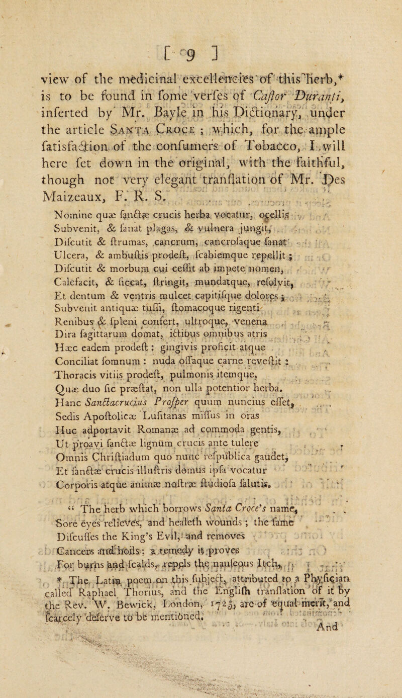 view of the medicinal excellencies of thislicrb,* is to be found in fome veries of Caftor Durant it inferted by Mr. Bayle in his Dictionary, under the article Santa Croce ; which, for the ample fatisfadfion of the confumers of Tobacco, I -will here fet down in the original, with the faithful, though not very elegant tranflation of Mr. Des Maizeaux, F. R. S. Nomine quae fan&as crucis hevba v-ocatur, o cell is Subvenit, &. fanat plagas, & vulnera jung.it, Difcutit & ftrumas, ca.ncrum, cancrofaque fanat' Ulcera, & ambuftjs prodeft, fcabiemque repeflit; Difcutit & morbum cui ceflit ab impete nomen, Calefacit, & fic.cat, ftringit, mundatque, refolvit, Et dentum & ventris mulcet capitifque dolores j Subvenit antiqum tufli, ftomacoque rigentK Renibus & fpleni confert, ultroque, venena . Dira famttarum domat, i&ibus omnibus atris O A ; '  T ' ' ; ' : - V. ... ' Hxc eadem prodeft : gingivis proficit atque Conciliat fomnum : nuda offaque carne reveftit ; Thoracis vitiis prodeft, pulmonis itemque, Quae duo fic praeftat, non ulla potentior herba. Hanc Santtacr uc.ius Profper quum nuncius eflet? . Sedis Apoftolicaa Lufitanas miffus in oras Hue adportavit Romanac ad commoda gentis, Ut proavi fandtae lignum crucis ante tulere r Omnis Chriftiadum quo nunc refpublica gaudet, Et fanftse crucis illuftris domus ipfa vocatur Corporis atque animae noftrae ftudiqfa lalutis. “ The herb which borrows Santa Crocks name, _ „ Sore eves relieves, and healeth wounds ; the fame Difcuffes the King’s Evil, and removes Cancers and boils; a remedy it proves For bi^rhs and fcaids,- .reppls the naulequs Itch,, , ; „. y * The Latin, poem on this fubjecg attributed to a Phyfician called Raphael Thorius, and the Englifti tranflation ' df H By the Rev. W. Bewick, London, 1725, arc of 'eijual merit/and fcarcciv deferve to be mentioned, ' * And