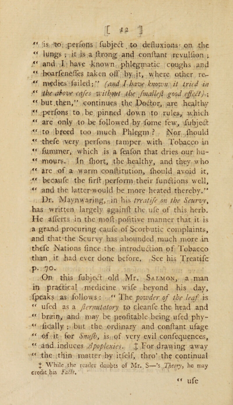 I #0 '] ,c ;is to perfons fubject. to defluxions on. the “ lungs ; it is a ftrong and confiant revullion V and I have known phlegmatic coughs and “ hoarfencfi.cs taken off by it, where other rev “ medies tailed;” (and I have known it tried in i( the above cafes without the JmalleJi good effect)a,  but.then,” continues the Dodlor, are healthy €i perfons to be pinned down to rules, which <f are only to be followed by fome few, fubject to breed too much Phlegm ? Nor fhould <f thefe very perfons tamper with Tobacco in i( fummer, which is a feafon that dries our hu- ,c mours. In fhort, the healthy, and they who  are of a warm conftitution, fhould avoid it, “ becaufe the firfi perform their functions well, (C and the lattcrwould be more heated thereby.” Dr, Maynwaring, - in his treatife on the Scurvy, has written largely again ft the ufe of this herb. He afferts in the mofi positive manner that it is a grand procuring ca.ufe of Scorbutic complaints, and that'the Scurvy has abounded much more in thefe Nations fince the introduction of Tobacco than, it had ever done before. Sec his Trcat-ife p. 70. , On this fubject old Mr. Salmon, a man in practical medicine wife beyond his day, fpcaks as follows:  Th z powder, of the leaf is t( ufed as a jlernutatory to clcanfe the head and “ brain, and may be profitable being ufed phy- <f finally ; but the ordinary and confiant ufage (€ of it for Snuff, is of very evil confequences, <f and induces Apoplexies. £ For drawing away c< the thin matter by itfeif, thro’ the continual + While the reader doubts of Mr. S—’s Theory, he may credit his Tads, ufe