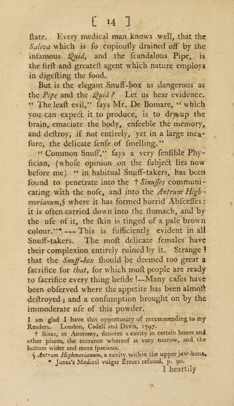 Hate. Every medical man knows well, that the Saliva which is fo copiouily drained off by the infamous Quid, and the fcandalous Pipe, is the firft and greated agent which nature employs in digeding the food. But is the elegant Snuff-box as dangerous as the Pipe and the Quid ? Let us hear evidence. The lead evil,” fays Mr. De Bomare, <f which you can expedt it to produce, is to dry* up the brain, emaciate the body, enfeeble the memory, and dedroy, if not entirely, yet in a large mca- fure, the delicate fenfe of fmelling. ” c< Common Snuff,” fays a very fenfible Phy- fician, (whofc opinion on the fubjeft lies now' before me)  in habitual Snuff-takers, has been found to penetrate into the t SinuJJes communi¬ cating with the nofe, and into the Antrum-High morianum,§ where it has formed horrid Abfceffcs : it is often carried down into the llomach, and by the ufe of it, the (kin is tinged of a pale brow n colour.”* — This is diffidently evident in all Snuff-takers. The moft delicate females have their complexion entirely ruined by it. Strange ! that the Snuff-fox fliould be deemed too great a factilice for that, for which mod people are ready to facrifi.ee every thing belide !—Many cafes have been obferved where the appetite has been almod dedroyed ; and a confumption brought on by the immoderate ufe of this powder. I am glad I have this opportunity of recommending to my Readers. London, Cadell and Davis, 1797* + Sinus, in Anatomy, denotes a cavity in certain bones and other places, the entrance whereof is very narrow, and the bottom wider and more fpacious. 4 Antrum Highmorianum, a cavity within the upper jaw-bone, * Jones’s Medical vulgar Errors refuted, p. 90. I heartily 1