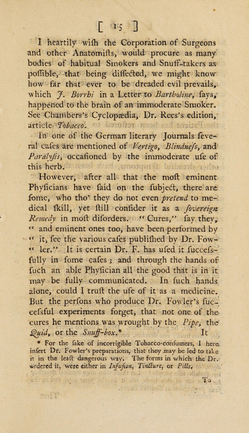 I heartily wifh the Corporation of Surgeons and other Afiatomifts> would procure as many bodies of habitual Smokers and Snuff-takers as poilible, that being diffe&od, we might know how far that ever to be dreaded evil prevails, which J. Borrhi in a Letter to Bartholine, fays, happened to the brain of an immoderate Smoker. See Chambers’s Cyclopaedia, Dr. Rees’s edition,* article Tobacco. ' .. In one of the German* literary Journals feve- ral cafes are mentioned of Vertigo, Blindnefs, and Paralyfis, occalioned by the immoderate ufe of this herb. However, after all that the molt eminent Phyficians have faid on the fubjedl, there are fomc, who tho’ they do not even pretend to me¬ dical fkill, yet Rill conlider it as a fovereigti Remedy in moll diforders. <r Cures,” fay they, and eminent ones too, have been performed by €f it* fee the various cafes publifhed by Dr. Fow- ler.” It is certain Dr. F. has ufed it fuccefs- fully in fome cafes ; and through the hands of fuch an able Phyfician all the good that is in it may be fully communicated. In fuch hands alone, could I truft the ufe of it as a medicine. But the perfons who produce Dr. Fowler’s fuc- cefsful experiments forget, that not one of the cures he mentions was wrought by the Pipe, the: Vhiid, or the Snuff-box.* It * For the fake of incorrigible Tobacco-confumers, I here., infert Dr. Fowler’s preparations, that they may be led to take it in the lead dangerous way. The forms in which the Dr. ordered it, were either in Inf upon, TinPture, or Pills,