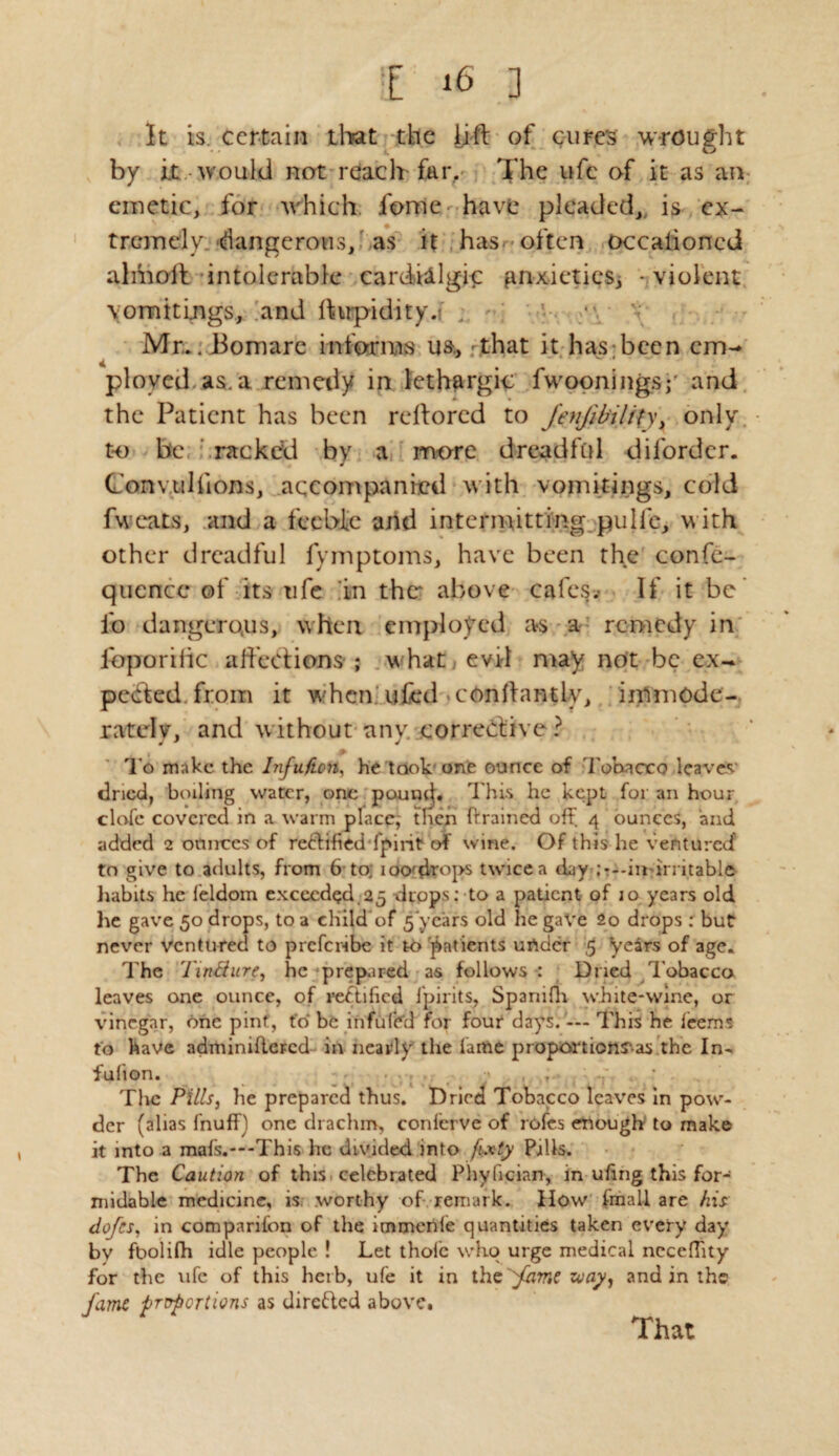 It is. certain that the lift of cure's wrought by it would not reach far. The ufc of it as an emetic, for which fome-have pleaded,, is ex¬ tremely, dangerous, as it has--often occalioned almoff intolerable cardillgic gnxietiesj - violent vomitings, and ftwpidity.f ; Mr.. JBomare informs u&> That it has been em¬ ployed as. a remedy in lethargic fwooningsy and the Patient has been reftored to fenfibility, only to be racked by a more dreadful dilordcr. Conv.tilfions, accompanied with vomitings, cold fweats, and a feeble and intermitting pulle, with other dreadful fymptoms, have been the confe- quencc of its ufe in thcr above calcs* If it be' lb dangerous, when employed as a remedy in fbporific affections ; what, evil may not be ex¬ pedited, from it when ufcd .conftantly, immode¬ rately, and without any. corrective ? !► To make the Infuficn, he took one ounce of Tobacco leave*' dried, boiling water, one pounif. This he kept for an hour clafc covered in a warm place; then (framed off 4 ounces, and added 2 ounces of rectified fpint of wine. Of this he ventured to give to adults, from 6 to; ioo-drops twice a day ;---in irritable habits he feldom exceeded 25 drops: to a patient of 10 years old he gave 50 drops, to a child of 5 years old lie gave 2o drops : but never Ventured to preferibe it to patients urtder 5 years of age. The 'I'inBure, he prepared as follows : Dried Tobacco leaves one ounce, of rectified lpirits, Spanifli white-wine, or vinegar, one pint, (o be infufed for four days. — This he leems to have adminidcFcd in nearly the lame proportions'^ the In- fulion. . • The Pills, he prepared thus. Dried Tobacco leaves in pow¬ der (alias fnuff) one drachm, conferve of rofes enough to make it into a mafs.---This he divided into fixty Pills. The Caution of this celebrated Phyfician, in uftng this for¬ midable medicine, is worthy of remark. How (mail are his dofes, in companion of the immenle quantities taken every day by foolilh idle people ! Let thole who urge medical nccefhty for the ufe of this herb, ufe it in the 'fame zoay, and in the fame proportions as directed above. That