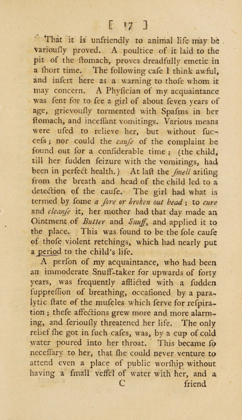 ■ That it is unfriendly to animal life may be . Varioudy proved., A poultice of it laid to the pit of the domach, proves dreadfully emetic in a Ihort time. The following cafe I think awful, and infert here as a warning to thofe whom it may concern. A Phydcian of my acquaintance was fent for to fee a girl of about feven years of age, grievouily tormented with Spafms in her domach, and inceffant vomitings. Various means were ufed to relieve her, but without fuc^ cefs ; nor could the caufe of the complaint be found out for a condderable time • (the child, till her fudden feizure with the vomitings, had been in perfect health.) At lad the fmell arifing from the breath and head of the child led to a detection of the caufe. The girl had what is termed by fome a fore or broken out head; to cure and cleanfo it, her mother had that day made an Ointment of Butter and Snuff> and applied it to the place. This was found to be the foie caufe of thofe violent retchings, which had nearly put a period to the child’s life. A perfon of my acquaintance, who had been an immoderate Snuff-taker for upwards of forty years, was frequently afflicted with a fudden fuppredion of breathing, occafioned by a para¬ lytic date of the mufcles which ferve for refpira- tion ; thefe affebfions grew more and more alarm¬ ing, and ferioudy threatened her life. The only relief fhe got in fuch cafes, was, by a cup of cold water poured into her throat. This became fo neceffary to her, that die could never venture to attend even a place of public worfhip without having a fmall veffel of w^ater with her, and a C friend