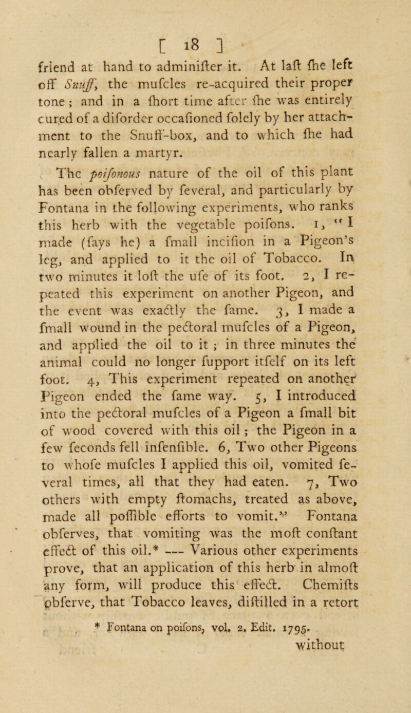 friend at hand to adminifter it. At laft fhe left off Snuffy the mufcles re-acquired their proper tone ; and in a fhort time after fhe was entirely cured of a diforder occafioned folely by her attach¬ ment to the Snuff-box, and to which fhe had nearly fallen a martyr. The poijonous nature of the oil of this plant has been obferved by feveral, and particularly by Fontana in the following experiments, who ranks this herb with the vegetable poifons. i, <f I made (fays he) a fmail incifion in a Pigeon’s leg, and applied to it the oil of Tobacco. In two minutes it loft the ufe of its foot. 2, I re¬ peated this experiment on another Pigeon, and the event w:as exactly the fame. 3, I made a fmail wound in the pedtoral mufcles of a Pigeon, and applied the oil to it ; in three minutes the animal could no longer fupport itfelf on its left foot. 4, This experiment repeated on another Pigeon ended the fame wray. 5, I introduced into the pedloral mufcles of a Pigeon a fmail bit of wood covered with this oil ; the Pigeon in a few feconds fell infenfible. 6, Two other Pigeons to whofe mufcles I applied this oil, vomited fe- veral times, all that they had eaten. 7, Two others with empty ftomachs, treated as above, made all poiTible efforts to vomit.v Fontana obferves, that vomiting was the moft conftant cffe£t of this oil.* — Various other experiments prove, that an application of this herb in almoft any form, will produce this effe(ft. Chemifts pbferve, that Tobacco leaves, diftilled in a retort * Fontana on poifons, vol, 2, Edit. 1795. without