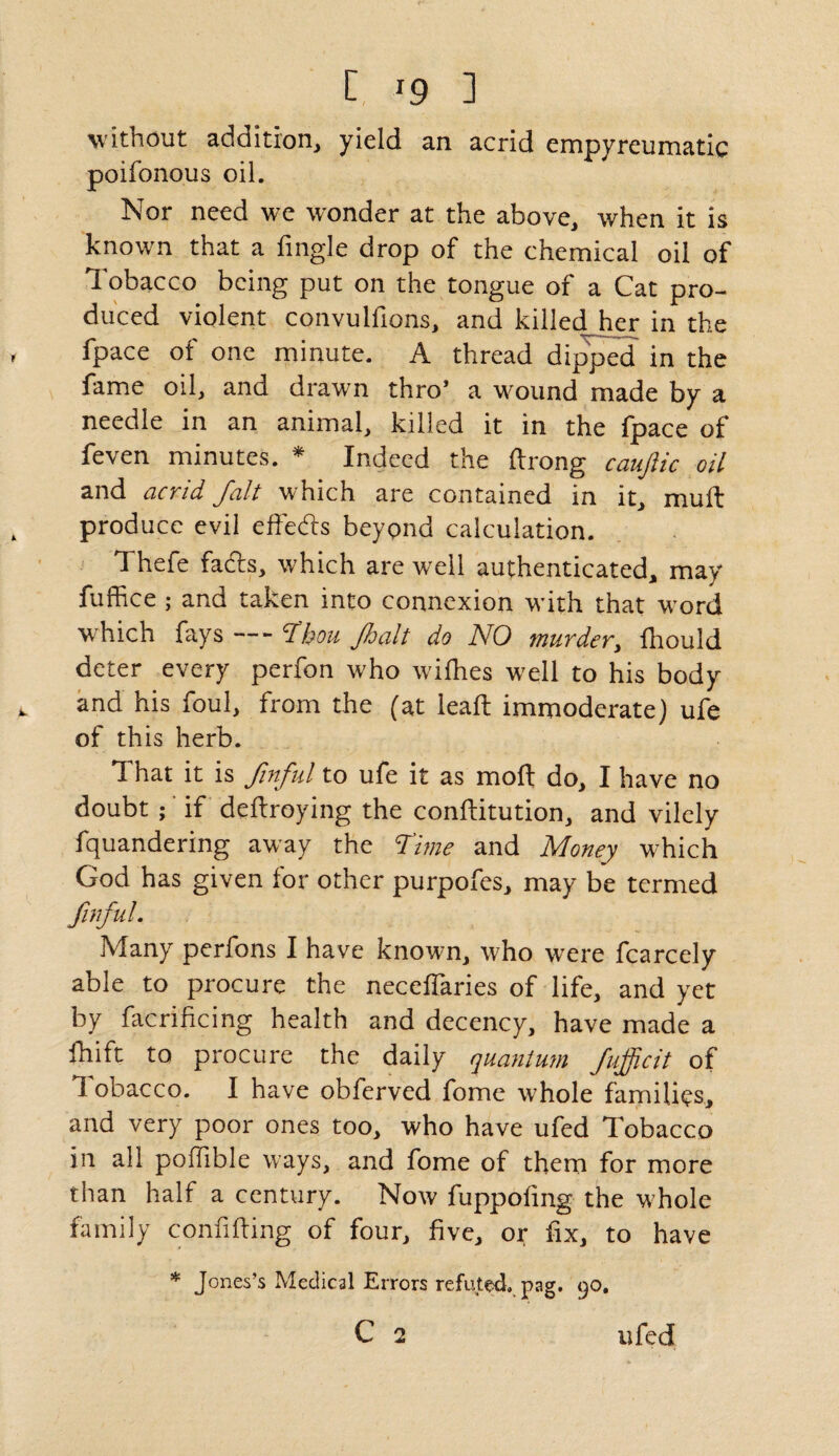 without addition, yield an acrid empyreumatic poifonous oil. Nor need we wonder at the above, when it is known that a fingle drop of the chemical oil of Tobacco being put on the tongue of a Cat pro¬ duced violent convuldons, and killed her in the fpace of one minute. A thread dipped in the fame oil, and drawn thro* a wound made by a needle in an animal, killed it in the fpace of feven minutes. * Indeed the ftrong caufiic oil and acrid fait which are contained in it, mull produce evil effects beyond calculation. Thefe facds, which are well authenticated, may fuffice ; and taken into connexion with that word which fays Thou Jhalt do NO murder, fliould deter every perfon who wifhes well to his body and his foul, from the (at lead: immoderate) ufe of this herb. That it is finful to ufe it as mod; do, I have no doubt ; if deftroying the conditution, and vilely fquandering away the Time and Money which God has given for other purpofes, may be termed finful. Many perfons I have known, who were fcarcely able to procure the neceflaries of life, and yet by facrificing health and decency, have made a ihift to procure the daily quantum Jufficit of 1 obacco. I have obferved fome whole families, and very poor ones too, who have ufed Tobacco in all podible ways, and fome of them for more than half a century. Now fuppodng the whole family confiding of four, five, or fix, to have * Jones’s Medical Errors refuted.pag. 9°» C 2 ufed