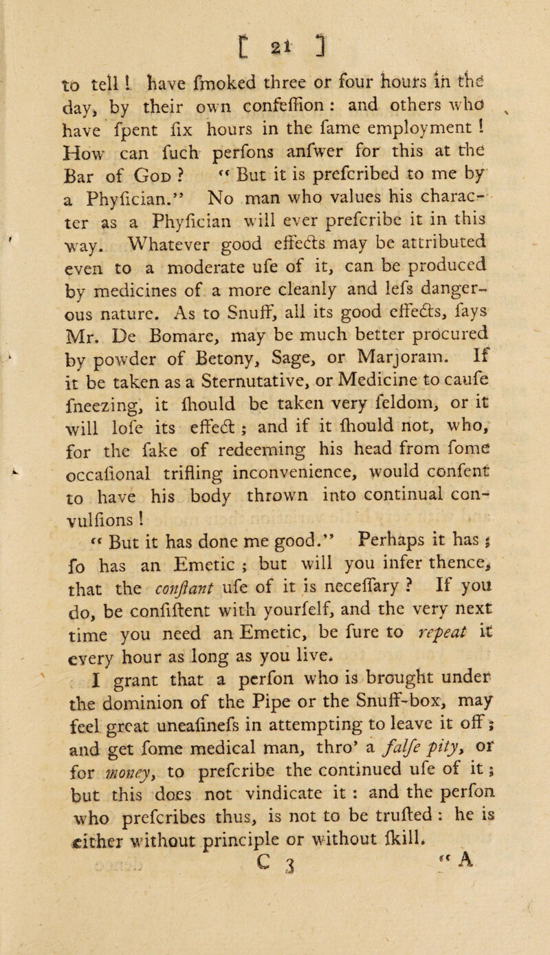 to tell L have fmoked three or four hours in the day, by their own confeffion: and others who x have fpent fix hours in the fame employment l How can fuch perfons anfwer for this at the Bar of God ? cc But it is prefcribed to me by a Phyfician.” No man who values his charac¬ ter as a Phyfician will ever prefcribc it in this way. Whatever good effects may be attributed even to a moderate ufe of it, can be produced by medicines of a more cleanly and lefs danger¬ ous nature. As to Snuff, ail its good effects, fays Mr. De Bomare, may be much better procured by powder of Betony, Sage, or Marjoram. If it be taken as a Sternutative, or Medicine to caufe fneezing, it fhould be taken very feldom, or it will lofe its effedt ; and if it fhould not, who, for the fake of redeeming his head from fome occafional trifling inconvenience, would confent to have his body throwm into continual con- vulflons! « But it has done me good.” Perhaps it has j fo has an Emetic ; but will you infer thence* that the confiant ufe of it is neceffary ? If you do, be confident with yourfelf, and the very next time you need an Emetic, be fure to re-peat it every hour as long as you live. I grant that a perfon who is brought under the dominion of the Pipe or the Snuff-box, may feel great uneafinefs in attempting to leave it off; and get fome medical man, thro’ a falfe pity> or for money, to prefcribe the continued ufe of it; but this does not vindicate it : and the perfon who prefcribes thus, is not to be trufted : he is cither without principle or without fkilh • ... G 3 ?c A