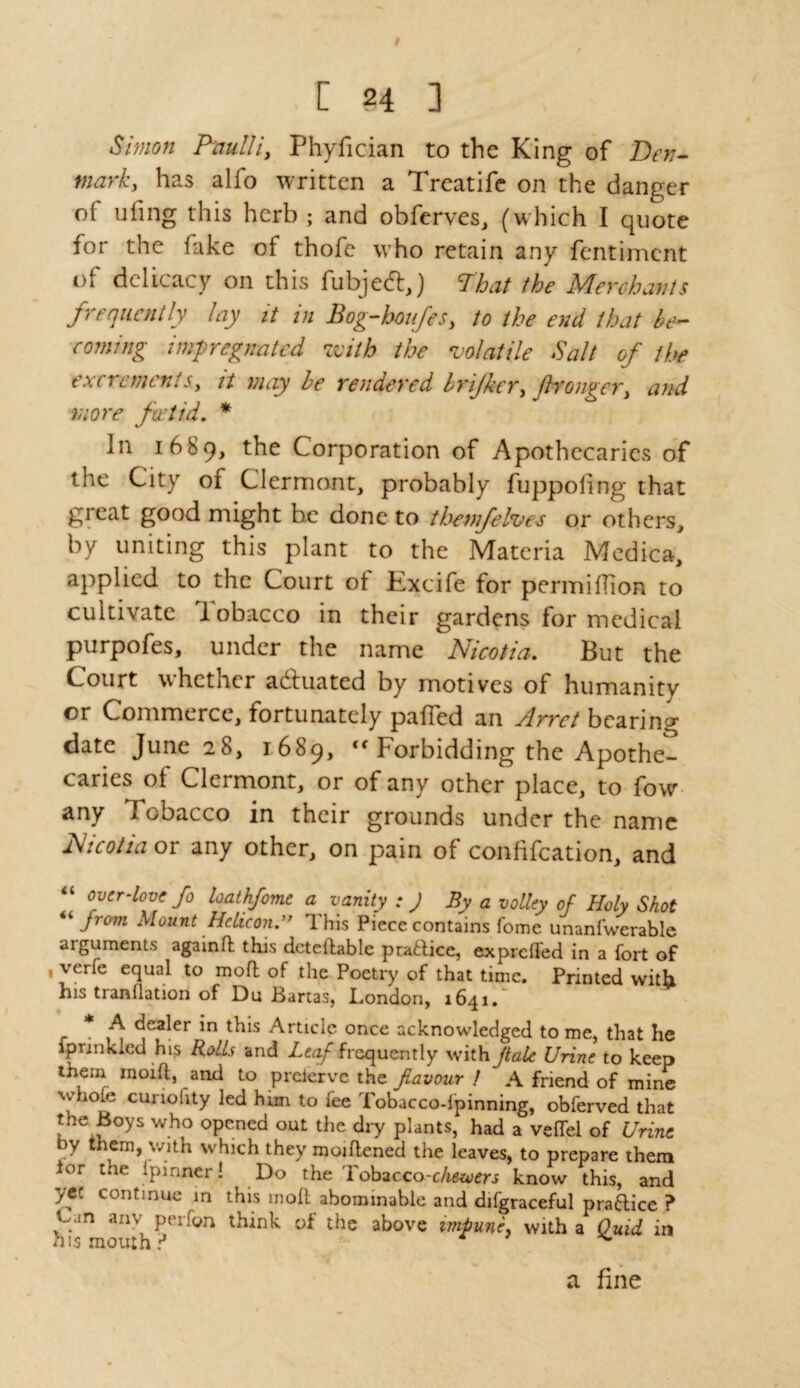 . E §4 3 Simon Paulii, Phyfician to the King of Den¬ mark, has alfo written a Treatife on the danger of ufing this herb ; and obferves, (which I quote for the fake of thofe who retain any fentimcnt ol delicacy on this fubjed,) That the Merchants frequently lay it in Bog-houfes, to the end that be¬ coming impregnated with the 'volatile Salt of the excrements, it may be rendered brijkcr, jlronger, and more foetid, * In 1689, Corporation of Apothecaries of the City of Clermont, probably fuppoling that great good might he done to thenfelves or others, by uniting this plant to the Materia Medica, applied to the Court ol Excife for permiffion to cultivate lobacco in their gardens for medical purpofes, under the name Nicotia. But the Court whether actuated by motives of humanity or Commerce, fortunately palled an Jlrrct bearing date June 28, 1689, <f Forbidding the Apothe¬ caries of Clermont, or of any other place, to fow any I obacco in their grounds under the name Nicotia or any other, on pain of confifeation, and over-love fo loathfome a vanity : J By a volley of Holy Shot “ Jrom Mount Helicon.” '1 his Piece contains fome unanfwerable argviments again ft this dcteftable practice, exprefted in a fort of , verfe equal to moft of the Poetry of that time. Printed with his tranflation of Du Bartas, London, 1641/ * A dealer in this Article once acknowledged to me, that he fprinkled his Rolls and Leaf frequently with jlale Urine to keep them inoift, and to preierve the favour / A friend of mine whole cunofity led him to lee Tobaccodpinning, obferved that the Boys who opened out the dry plants, had a velTel of Urine bY tnenb V/1th which they moiftened the leaves, to prepare them ior the Ipinner! Do the Tcbzcco-c/ie-uiers know this, and ytt continue in this inoft abominable and difgraceful pra&ice ? ■Can anv per;on think of the above impune, with a Quid in his mouth? a fine