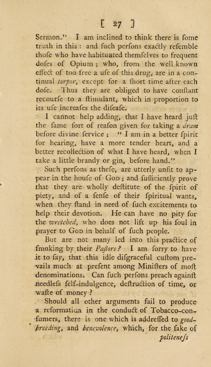 Sermon.55 I am inclined to think there is fome truth in this : and fuch perfons exactly refemble thofe who have habituated themfelves to frequent dofes of Opium ; who, from the well known effect of too free a ufe of this drug, are in a con¬ tinual torpor, except for a fhort time after each dofe. Thus they are obliged to have conftant recourfe to a ftimulant, which in proportion to its ufe increafes the difeafe. I cannot help adding, that I have heard juft the fame fort of reafon given for taking a dram before divine fervice ; <f I am in a better fpirit for hearing, have a more tender heart, and a better recolleftion of what I have heard, when I take a little brandy or gin, before hand.55 Such perfons as thefe, are utterly unfit to ap¬ pear in the houfe of God ; and fufficiently prove that they are wholly deftitute of the fpirit of piety, and of a fenfe of their fpiritual wants, when they ftand in need of fuch excitements to help their devotion. He can have no pity for the wretched, who does not lift up his foul in prayer to God in behalf of fuch people. But are not many led into this practice of fmoking by their Pafiors f I am forry to have it to fay, that this idle difgraceful cuftom pre¬ vails much at prefent among Minifters of moft denominations; Can fuch perfons preach againft needlefs felf-indulgence, deftruction of time, or wafte of money ? Should all other arguments fail to produce a reformation in the condud: of Tobacco-con- Turners, there is one which is addrefled to good- 'breeding; and benevolence, which, for the fake of politenejs