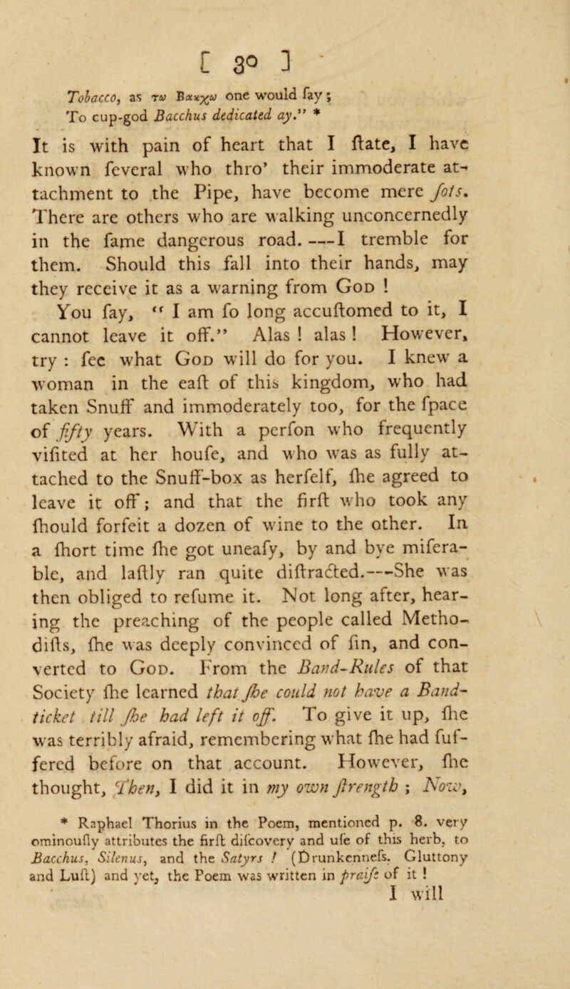 Tobacco, as ra> Bocxyto one would fay; To cup-god Bacchus dedicated ay” * It is with pain of heart that I fate, I have known feveral who thro’ their immoderate at-» tachment to the Pipe, have become mere Jots. There are others who are walking unconcernedly in the fame dangerous road. —I tremble for them. Should this fall into their hands, may they receive it as a warning from God 1 You fay, I am fo long accufomed to it, I cannot leave it off.” Alas ! alas ! However, try : fee what God will do for you. I knew a woman in the eaft of this kingdom, who had taken Snuff and immoderately too, for the fpace of fifty years. With a perfon who frequently vifited at her houfe, and who was as fully at¬ tached to the Snuff-box as herfelf, fhe agreed to leave it off; and that the fir ft who took any fhould forfeit a dozen of wine to the other. In a fhort time fhe got uneafy, by and bye mifera- blc, and laftly ran quite diftrafted.—She was then obliged to refume it. Not long after, hear¬ ing the preaching of the people called Metho- dills, Ihe was deeply convinced of fin, and con¬ verted to God. From the Band-Rules of that Society fie learned that Jhe could not have a Band- ticket till Jhe had left it off. To give it up, fie was terribly afraid, remembering what fhe had fuf- fered before on that account. However, fie thought. Then, I did it in my own Jlrengtb ; Now, * Raphael Thorius in the Poem, mentioned p. 8. very ominoufly attributes the firfl difeovery and ufe of this herb, to Bacchus, Silenus, and the Satyrs ! (Drunkennefs. Gluttony and Lufl) and yet, the Poem was written in praife of it ! I will