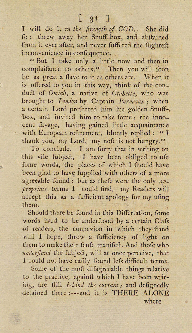 I will do it in the ftrength of GOD. She did fo : threw away her Snuff-box, and abftained from it ever after, and never fuffered the flighted: inconvenience in confequence. “ But I take only a little now and then in complaifance to others.’* Then you will foon be as great a Have to it as others are. When it is offered to you in this wray, think of the con- dud: of Omiah, a native of Otaheite> who was brought to London by Captain Furneaux ; when a certain Lord prefented him his golden Snuff-, box, and invited him to take fome ; the inno¬ cent favage, having gained little acquaintance with European refinement, bluntly replied : <f I thank you, my Lord, my nofe is not hungry.” To conclude. I am forry that in writing on this vile fubjed, I have been obliged to ufe fome words, the places of which I fhould have been glad to have fupplied with others of a more agreeable found : but as thefe were the only ap¬ propriate terms I could find, my Readers will accept this as a fufficient apology for my ufing them. Should there be found in this Differtation, fome words hard to be underftood by a certain Clafs of readers, the connexion in which they ftand will I hope, throw a fufficiency of light on them to make their fenfe manifeft. And thofe who nnderftand the fubjed, will at once perceive, that I could not have eafily found lefs difficult terms. Some of the moft difagreeable things relative to the pradice, againft which I have been writ¬ ing, are ffill behind the curtain ; and defignedly detained there ;—and it is THERE ALONE where