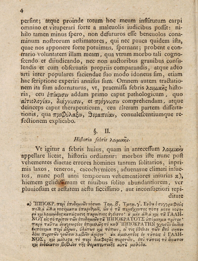 perfint; atque proinde totum hoe meum inftitutum carpi omnino et vituperari forte a maleuolis iudicibus poftit: ni¬ hilo tamen minus fpero, non defuturos effe beneuolos cona¬ minum noftrorum aeftimatores, qui nec pauca quidem ifta, quae nos apponere forte potuimus,, fpernant; probent e con¬ trario voluntatem illam meam, qua vtrum morbo tali cogno- fcendo et diiudicando, nec non auCtoribus grauibus confu- lendis et cum obferuatis propriis comparandis, atque adeo arti inter populares faciendae fuo modo idoneus fim, etiam hac fcriptione experiri annifus Ium. Omnem autem traCtatio- nem ita fum adornaturus, vt, praemifla febris hoifJUKyq hifto- ria, ceu £7rmp/(nv addam primo caput pathologicum, quo CLiTioXoyioLV', chdyvootTiv, et Tfpoyvocxriv comprehendam, atque deinceps caput therapeuticum, ceu alteram partem difterta- tionis, qua 7rpc@vXoL%iv, $epci7r£i£iv, conualefcentiumque re¬ fectionem explicabo. §. II. Hiftoria febris A Vt igitur a febris huius, quam in anteceftum appellare liceat, hiftoria ordiamur: morbus ifte nunc poft vehementes diaetae errores homines tantum folitarios, inpri- mis laxos, teneros, cacochymicos, aduenasue climati infiie- tos, nunc poft anni temporum vehementiores iniurias &), hiemem gelidi^mam et niuibus folito abundantiorem, ver pluuiofum et aeftatem aeftu ficciffimo, aut inconiuetiori tepi- ditate iFinOKP. TTSgl i7Ti^^iwvvo(sm. Toy.ff. Ty.yiu.y, Ey-9-« 6 <ruyyga<pevq tto/A# 'vo<r>j[MiTot STTotg&fAeii tbv yj rx 7Te^e%ovroq rore /ucvyj vctfjj- pot >(94 \ctjj,u>$qqHKTxgx(nq Tt afuiTMc; iysyero * x yrtv a/Aa ^ rx tAAH- KOX eiqro tgtrcvrwv STn^yi^vrx InriOKPATOTS ■u7royvriyx rfrcv * vr&gx toiajtoc avxyvteggGv S7ri^eXh)<;ro 'IFIIIORPATHN ^vc-xveneivo royyjyot, Tregi xs^oov, vtiotrciov j^jj tottgovi ei rtq i&sho 1 twv eirl wre¬ fovi TrvgeroSv yvwviv Xoc@3v aPigqv' xk xygXyjreoq iv rxroiq 0 FAAH- NOZ, yuXigct to 7repi StxCpcgxq nv^eruv, stti rxroiq ro evv&rw JCH svSshxTW fitfiXiov ryq $egx7r5vrtwjq uvrx ye3-ccta.