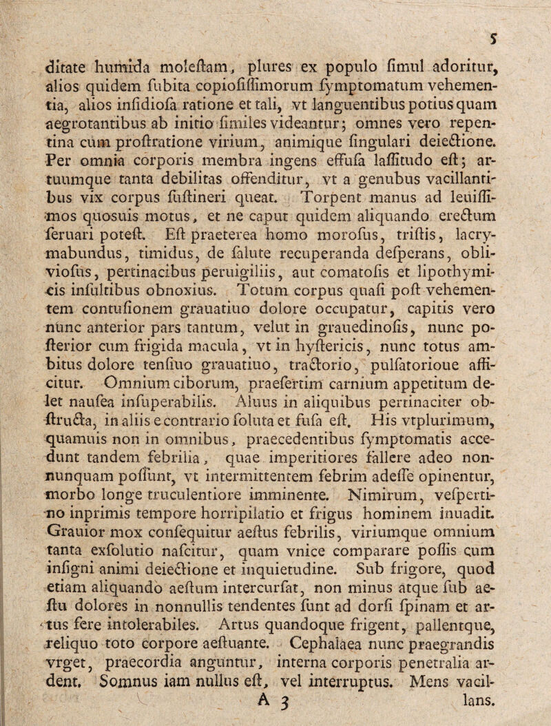 ditate humfda moleftatn, plures ex populo fimul adoritur, alios quidem fubita copiofifiimorum fymptomatum vehemen¬ tia, alios infidiofa ratione et tali, vt languentibus potius quam aegrotantibus ab initio fimiles videantur; omnes vero repen¬ tina cum proftratione virium, animique lingulari deiedione. Fer omnia corporis membra ingens effufa laffitudo eft; ar¬ tuumque tanta debilitas offenditur, vt a genubus vacillanti¬ bus vix corpus fuftineri queat. Torpent manus ad leuiffi- mos quosuis motus, et ne caput quidem aliquando eredum feruari poteft. Eft praeterea homo moroliis, triftis, lacry- mabundus, timidus, de falute recuperanda defperans, obli- viofus, pertinacibus peruigiliis, aut comatolis et lipothymi- eis infultibus obnoxius. Totum corpus quafi poft vehemen¬ tem contufionem grauatiuo dolore occupatur, capitis vero nunc anterior pars tantum, velut in grauedinofis, nunc po- fterior cum frigida macula, vt in hyftericis, nunc totus am¬ bitus dolore tenfiuo grauatiuo, tradorio, pulfatorioue affi¬ citur. Omnium ciborum, praeferrim carnium appetitum de¬ let naufea infiiperabilis. Aliius in aliquibus pertinaciter ob- ftruda, in aliis e contrario foluta et fufa eft. His vtplurimum, quamuis non in omnibus, praecedentibus fymptomatis acce¬ dunt tandem febrilia, quae imperitiores fallere adeo non- imnquam poliunt, vt intermittentem febrim adeffe opinentur, morbo longe truculentiore imminente. Nimirum, vefperti- no inprimis tempore horripilatio et frigus hominem inuadit. Grauior mox confequitur aeftus febrilis, viriumque omnium tanta exfolutio nafcitur, quam vnice comparare poliis cum infigni animi deiedione et inquietudine. Sub frigore, quod etiam aliquando aeftum intercurfat, non minus atque fub ae- ftu dolores in nonnullis tendentes funt ad dorfi fpinam et ar¬ atus fere intolerabiles. Artus quandoque frigent, pallentque, reliquo toto corpore aeftuante. Cephalaea nunc praegrandis vrget, praecordia anguntur, interna corporis penetralia ar- dent. Somnus iam nullus eft, vel interruptus. Mens vacil- A 2 lans.