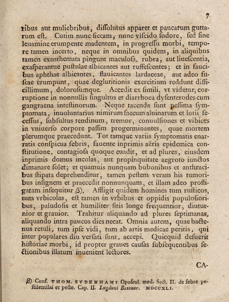 libus aut muliebribus j diflolutus apparet et paucafum gutta¬ rum elh Cutim nunc liceam, nunc vifcido fudore, fed fine leuamineerumpente madentem, in progreflu morbi, tempo¬ re tamen incerto, neque in omnibus quidem, in aliquibus tamen exanthemata pingunt maculola, rubra, aut liuefcentia, exafperantue pullulae albicantes aut ruffefcentes; et in fauci¬ bus aphthae albicantes^ flauicantes lardaceae, aut adeo fu- fcae erumpunt, quae deglutitionis exercitium reddunt diffi¬ cillimum, dolorofumque. Accedit ex fimili, vt videtur, cor¬ ruptione in nonnullis fingultus et diarrhoea dyfenterodes cum gangraena inteftinorum. Neque tacenda funt peffima fym- ptomata, inuoluntarius nimirum faecum aluinarum et lotii fe- ceflus, fubfultus tendinum, tremor, conuulfiones et vibices in vniuerfo corpore paffim progerminantes, quae mortem plerumque praecedunt. Tot tamquc variis fymptomatis enar¬ ratis confpicua febris, fauente inprimis aeris epidemica con- ftitutione, contagiofa quoque euadit, etadplures, eiusdem inprimis domus incolas, aut propinquitate aegroto iunftos dimanare folet; et quamuis nunquam bubonibus et anthraci¬ bus ftipata deprehenditur, tamen pellem veram his tumori¬ bus infignem et praecedit nonnunquam, et illam adeo profli¬ gatam infequitur /3). Affligit quidem homines tum rufticos, tum vrbicolas, eft tamen in vrbibus et oppidis populoliori- bus, paludofis et humiliter (itis longe frequentior, diutur¬ nior et grauior. Trahitur aliquando ad plures feptimanas, aliquando intra paucos dies necat. Omnia autem, quaehatle- nus retuli, tum ipfe vidi, tum ab artis medicae peritis, qui inter populares diu verfati funt, accepi. Quicquid defuerit hiftoriae morbi, id propter graues caulas lubfequentibus fe- ftionibus illatum inuenient lepores. CA- fl) Conf. thom, sydenhami Opufeiil. med. Sech II. de febre pe- flilentilai et pelle. Cap. II. Lugduni Batauor. mdccxli.