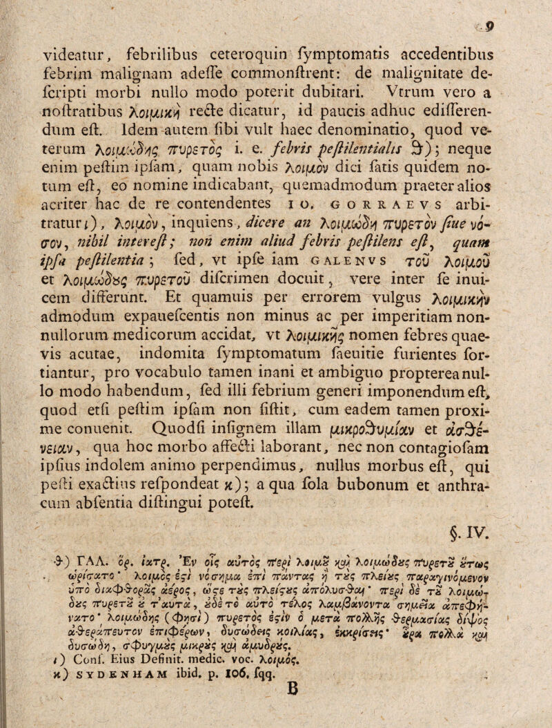 videatur, febrilibus ceteroquin fymptomatis accedentibus febrim malignam ad e fle commonftrent: de malignitate de- fcripti morbi nullo modo poterit dubitari. -Verum vero a noftratibus Xoiuw/) re£te dicatur, id paucis adhuc edifleren- dum eft. Idem-autem fibi vult haec denominatio, quod ve¬ terum hoiucifrjg 7rvpSToq i. e. febris peftiUntialis 30; neque enim peftim ipfam, quam nobis Kotfxov dici fatis quidem no¬ tum e/1, eo nomine indicabant, quemadmodum praeter alios acriter hac de re contendentes io. gorraevs arbi¬ tratur/), XoifJiov, inquiens, dicere an Xoiuocfy 7TVpST0V ftue vo* (7 ov, nihil inter eft ; non enim aliud febris peftilens eft, quam ipfa peftilentia \ fed, vt ipfe iam galenvs tov AOlfXOV et Ao/jocco^b5$ 7T.vpsT0V diicrimen docuit, vere inter fe inui- cem differunt. Et quamuis per errorem vulgus Aoifjiw/jv admodum expauefcentis non minus ac per imperitiam non¬ nullorum medicorum accidat, vt Aoi[XiK>lq nomen febres quae¬ vis acutae, indomita fymptomatum faeuitie furientes for- tiantur, pro vocabulo tamen inani et ambiguo proptereanul¬ lo modo habendum, fed illi febrium generi imponendum eft, quod et(i pe/lim ip/am non fiftit, cum eadem tamen proxi¬ me conuenit. Quodfl infignem illam |uwpo^Vfjiixv et d&z- qua hoc morbo affedH laborant, nec non contagiofam ipfius indolem animo perpendimus, nullus morbus eft, qui pefti exa&ius refpondeat ?c); aqua fola bubonum et anthra¬ cum abfentia diftingui poteft. §. IV. &) TAA. cg. ixTf>. 'Ev oft uvro$ tfegt ^ \oty.u>Sxs tfvfsrss xrai$ wftcXTG * \Ol[/,C$ i$t VCCT^lJUZ S7T/ TTXVTXt; j TtW*? TTUgxytVOfASVOV utro (iix<p$G(>xq xe^oq, vrKefsisj dito\v(t^ou\' tregi Se r& 'Koiy.w^ $2$ 7tU^STZ 2 TXUTQC , 2&S TQ XVTO T£\0<; Xx^fixVOVTX (T^/J^X <X?rS<f>)J» varo* Xoiuwow ($*<?}) irugeroq ifiv 6 }ierx 7-8-sfftourtaq Sixpos d-S-effreurov , SvcrwSetq xotXixs, iwgicrW TTQVkx y$jj SvreaStj, (rePvyfAZt; y,txgxs ^ oifAuSgxs. 0 Conf. Eius Definit, medie, voc. 'hoiy.oq. h) sydenham ibid. p. 106, fqq. B