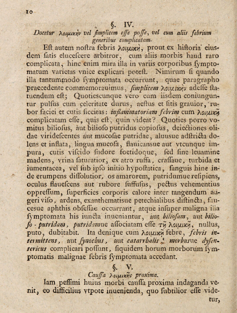 IO „ §• IV. Docetur XcipiKrjv vel flmpUcem ejfe pojfe, vel cum aliis febrium generibus complicatam. Eft autem noftra febris Xoiyuny , prout ex hiftoria’ eius¬ dem fatis eiucefcere arbitror, cum aliis morbis haud raro complicata, hinc enim mira illa in variis corporibus fympto- matum varietas vnice explicari poteft. Nimirum fi quando illa tantummodo fymptomata occurrunt, quae paragrapho praecedente commemorauimus, flmplicem Xoiuiw/p adefle fta- tuendum eft; Quotiescunque vero cum iisdem coniungun- tur pullus cum celeritate durus y aeftus et litis grauior, ru¬ bor faciei et cutis ficcitas: inflammatoriam febrim cum XoifJUwji complicatam effe, quis eft, quin videat? Quoties porro vo¬ mitus biliofus, aut biliofo putridus copiolas, deieftiones oli¬ dae viridefcentes aut mucofae putridae, aluusue adftrifta do¬ lens et inflata, lingua mucofa flauicansue aut vtcunque im¬ pura, cutis vifcido fudore foetidoque, fed fine leuamtne madens, yrina faturatior, ex atro ruffa, craflaue, turbida et iumentacea, vel fub ipfb initio hypoftatica, fanguis hin e in¬ de erumpens diflblutior, os amarorem, putridumuerefipiens, oculus flauefcens aut rubore fuffufus, peftus vehementius oppreflum, fuperficies corporis calore inter tangendum au¬ geri vifo, ardens, exanthematisue petechialibus diftin&a, fau- cesue aphthis obfeffae occurrant, atque infiiper maligna illa fymptomata his iun£la inueniantur, aut biliofam, aut bilio¬ fo -putridam, putridamue affociatam efle ri? Aoipuxil, nullus, puto, dubitabit. Ita denique cum Xoifum febre, febris in¬ termittens, aut fynocbus, aut c atarrha lis £ mcrbusue dyf'en¬ tericus complicari poliunt, fiquidem horum morborum fym- ptomatis malignae febris fymptomata accedant. §. y. Caujfa hoipuwi? proxima. lam peffimi huius morbi cauda proxima indaganda ve¬ nit, eo difficilius vtpote inuenienda, quo fubtilior effe vide¬ tur,
