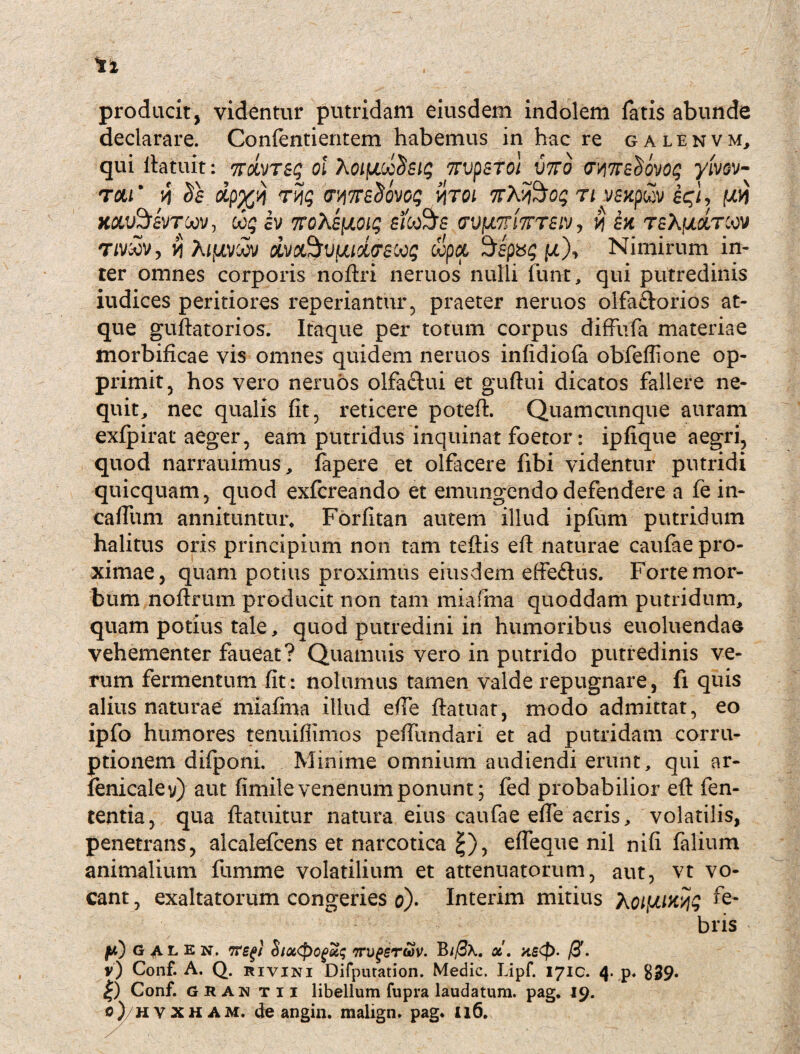 producit, videntur putridam eiusdem indolem fatis abunde declarare. Confentientem habemus in hac re galenvm, qui llatuit: ndvreq oi XoLfJiocSeiq 7rvpsTol vtto cmeSovoq yivov- tcui' v\ Se dp%'/i r^q (rwsSdvoq vitqi nvX^oq n yexpcSv eqi, W Kdu^faVroov, ooq ev 'KoXeiioiq efo&se (TUjUTnVrav , v\ ex tsX|oc&tcov rmov, yj A/fxvoov dvc&vuiottreooq copci Sspxg \jl\ Nimirum in¬ ter omnes corporis noftri neruos nulli 1’unt, qui putredinis iudices peritiores reperiantur, praeter neruos olfactorios at¬ que guftatorios. Itaque per totum corpus diffufa materiae morbificae vis omnes quidem neruos infidiofa obfeffione op¬ primit, hos vero neruos olfactui et guftui dicatos fallere ne¬ quit, nec qualis fit, reticere potefl. Quamcunque auram exfpirat aeger, eam putridus inquinat foetor: ipfique aegri, quod narrauimus, fapere et olfacere fibi videntur putridi quicquam, quod exfcreando et emungendo defendere a fe in- cafitim annituntur* Forfitan autem illud ipfum putridum halitus oris principium non tam teftis eft naturae caufae pro¬ ximae, quam potius proximus eiusdem effe&us. Forte mor¬ bum noftrum producit non tam miafma quoddam putridum, quam potius tale, quod putredini in humoribus euoluendao vehementer faueat? Quamuis vero in putrido putredinis ve¬ rum fermentum fit: nolumus tamen valde repugnare, fi quis alius naturae miafma illud efie ftatuat, modo admittat, eo ipfo humores tenuifiimos peffundari et ad putridam corru¬ ptionem difponi. Minime omnium audiendi erunt, qui ar- fenicaley) aut fimile venenum ponunt; fed probabilior efl: fen- tentia, qua ftatuitur natura eius caufae efie acris, volatilis, penetrans, alcalefcens et narcotica £), efieaue nil nifi falium animalium fumme volatilium et attenuatorum, aut, vt vo¬ cant , exaltatorum congeries o). Interim mitius Xoifjuwq fe¬ bris JW) GALEN, StOt<pQgu$ TTVgSrwV. B lf3\. OC . xstf)- . v) Conf. A. Q. rivini Difputation. Medie. Lipf. 1710. 4. p. 839. £) Conf. G R an t 11 libellum fupra laudatum, pag. 19. 0) hvxham. de angin. malign. pag* 116.