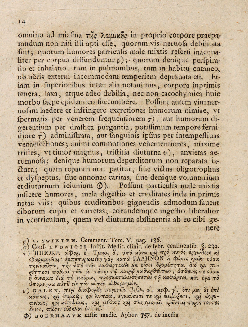 omnino ad miafina tHg XotfAUtyg In proprio corpore praepa¬ randum non nili illi apti efie, quorum vis neruola debilitata fuit 3 quorum humores particulis male mixtis referti inaequa¬ liter per corpus diffunduntur p) ;> quorum denique perfpira- tio et inhalatio , tum in pulmonibus, tum in habitu cutaneo, ob a&ris externi incommodam temperiem deprauata eft. Et¬ iam in fuperioribus inter-alia notauimus, corpora inprimis tenera, laxa, atque adeo debilia, nec non cacochymica huic morbo faepe epidemico fuccumbere, Poffunt autem vim ner- uofam laedere et infringere excretiones humorum nimiae, vt fpermatis per venerem frequentiorem ct), aut humorum di¬ gerentium per draftica purgantia, potiffimum tempore ferui- diore r) adminiftrata, aut fanguinis ipfius per intempeftiuas venaefectiones; animi commotiones vehetnen-tior.es, maxime triftes, vt timor magnus, triftitia diuturna u), anxietas ae- rumnofa; denique humorum deperditorum non reparata ia- £hira; quam reparari non patitur, flue viftus oligotrophus et dyfpeptus, fiue annonae caritas, fiue denique voluntarium et diuturnum ieiunium (£)). Poffunt particulis male mixtis inficere humores, mala digeftio et cruditates inde in primis natae viis ; quibus cruditatibus gignendis admodum fauent ciborum copia et varietas, eorundemque ingeftio liberalior in ventriculum, quem vel diuturna abftinentia ab eo cibi ge¬ nere v. swieten, Comment. Tom. V, pag. c-) Cenf- i, vdwiGii Indit. Medie, clinie. de febr. continentib. §. 239. r) innOKP. s. T yyy. vtto a vvx xvvog SfycdSeeg^ af Qxpyc&neioy9 eK7^67tu^cofJLev>j ya.% xc&rz TAAHNON jj (pueng ^uwy cvcrx TqvtxocvToc i ryjv xiro rcov xx cicrei S^oy.Ury)TOt. Sio ycy ttu- PSTTXGU 7roTkot TWV SV TST6) TW HOAgS HOb&Ctf&SVT&V CUT&Svfc TS ofitTX v) Svvayig $/<% to xocvy.x, 7rfC<r>iocT<xkv&v](r£Tcq t>5 x.ot-$t<xg<rei. kt, cga. ro i>7foyv^yce, auTS eig rov ccvrov dcpcguryiov. L») G A L E N. 7refi $IU<pO(>olq 7TVgSTWV BifiK OC . 7*. OTl y.£V h S7Tf KOTrotq j Svyoi*g> )(y} Xyrtotig, iyaotvtrstn'rs iy^v^scri, y^jj dygu- Trvicotg, ^ j$]j pe&Gaq ^ TrXyyryoyaAg cgwvrcy TTvgSTTOVTeg evioi, tt^ct/v svSyXov £51. x]. <P) MO ERHAAVE indit, medie. Aphor. 757. de inedia.