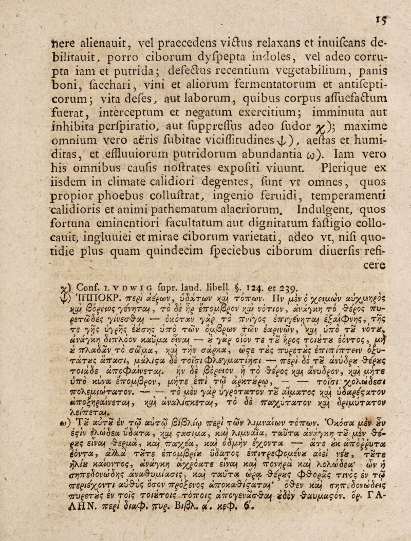 here alienauit, vel praecedens viflus relaxans et inuifcans de- bilitauit, porro ciborum dyfpepta indoles, vel adeo corru¬ pta iam et putrida; deferiis recentium vegetabilium, panis boni, ftcchari, vini et aliorum fermentatorum et antifepti- corum; vitadefes, aut laborum, quibus corpus affuefadum fuerat, interceptum et negatum exercitium; imminuta aut inhibita perfpiratio, aut liippreffus adeo fudor maxime omnium vero aeris fubitae viciffitudines , aeftas et humi- ditas, et effiuuiorum putridorum abundantia co). Iam vero his omnibus caulis noftrates expoliti viuunt. Plerique ex iisdem in climate calidiori degentes, iimt vt omnes, quos propior phoebus colluftrat, ingenio feniidi, temperamenti 'calidioris et animi pathematum alacriorum. Indulgenti quos fortuna eminentiori facultatum aut dignitatum faftigio collo¬ catu^ ingluuiei et mirae ciborum varietati, adeo vt, nili quo¬ tidie plus quam quindecim Ipeciebus ciborum diuerlis refi¬ cere Conf. l v D w i G fupr. land. libell. §. 124. et 239. \p) 'innOKP. TTegt Xs'g(t)V9 vSxTWV ^ rOTTan'• Hv /USV 0 XV%li>]fO<; pogeiog yzvvjrcy, rb 8s eTroyfigcv jjcjtj voricv, xvxyxy rb ttv~ gsrwoeg yiver&oGf — cu.brxv yxg ro TCviyog STriygvvrcq i£cd<pvyg, ryjg rs yyg uyfqg izcrqg v?ro rtov rw ix^ivtSv, viri rz vorz9 uvciyktj SittXoov Kxvy,x «vaf — z yug oicv re rz ygog roizrz icvrog, f4 z 7rXxbxv ro rwyx, ww rqv <rx(>xx9 wge rzg Trvgsrzg emrrirfretv o£v- rxrzg xTtxn, yxki^x di rcicri &\6yy,xri/irt — 7regi &s rz xvvSgz Smegis$ rotxSe d7ro<paAveroGf. yv Se (Scgeicv >j ro >9-egog ^ xvvSgov, yy)re viro xuv& hroyfigov, yyjre klri rw x^xrzQM, — — roirt vcXw^r# iroXeytwTurov. --ro ysv yxj> vygbrarcv rz dlyxrcg ^ uox^xrop unrofyfMveTcq, qcy uvxX/crxercof, ro Se TTx^urxrcy qcy Sgiy.vrxrov ‘heiTreraj. <w) Tz xurz iv tm aureo 0BKuo 7T££/ rwv Xiyvodiiov rc7rcov. 'Oxoerx yev zv i$iv i>-u)Sex uSx rx, y$jj gxnyx, xcq \iyvcc4X, rocurcc xvdyxy? rzy.sv -S5- gzg eivcy -S-egycc, noq 7rxyjx9 xoy cSyyjv e%ovrx — xre cZirMvrab iovrx, ot)kx rzre iTtoy&^z uSxrog S7rtTge<poysvz odei vsz, rzre yjhiz vKXAOvrog, dvJcyxyj u%g6otre siveq zooj 7rcvyjgd xodj 'koXwhert' eov irr)7reSovu)S'/ig .dvx&vyixcrtg, xodj rxurx aygoo $egzg (p&cgxg nvcg iv r£ *ire^d%ovri xu-S-vg orov Tr^o^evog xTroKx-S-i^xrcuf* c&sv ytooj ry}7nhovwhei<; rrvqerzg iv roTg roizroig rbircig xTrcyevxcr-S-dj iSiy ^uvyx^ov. cg< T A-