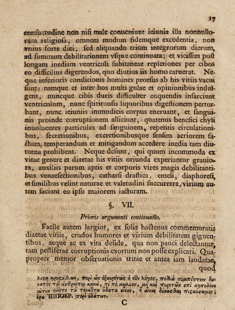 confuetudine non nifi male comieniutit ieiunia illa nonnullo¬ rum religiofa, omnem modum fidemque excedentia, non initis iforte diei, fed aliquando trium integrorum dierum, ad fummam debilitationem vfque continuata; et viciffim poft longam inediam ventriculi fubitaneae repletiones per cibos eo difficilius digerendos, quo diutius iis homo caruerat. Ne¬ que inferioris conditionis homines prorfus ab his vitiis vacui funt: namque et inter hos multi gulae et opinionibus indtth gent, nuncque cibis duris difficulter coquendis infarciunt ventriculum, nunc fpirituofis liquoribus digeftionem pertur¬ bant, nunc ieiuniis immodicis corpus eneruant, et (angui¬ nis proinde corruptionem alliciunt, quatenus benefici chyli inuoluentes particulas ad fanguinem, repetitis circulationi¬ bus, fecretionibus, excretionibusque fenfim acriorem fa- ftum, temperandum et mitigandum accedere inedia tam diu¬ turna prohibent. Neque defunt, qui quum incommoda ex vitae genere et diaetae his vitiis oriunda experiantur grauio- ra, auxiliis parum aptis et corporis vires magis debilitanti¬ bus venaefeftionibus, catharfi draftica, emeii, diaphorefi, et fimilibus velint naturae et valetudini fuccurrere, virium auc¬ tem faciam eo ipfo maiorem iacluram. diaetae vitiis §. VII. Prioris argumenti continuatio. Facile autem largior, ex (olis hactenus commemoratis crudos humores et virium debilitatem gignen¬ tibus, aeque ac ex vita defide, qua non pauci delebantur, tam peftiferae corruptionis exortum non poffe explicari. Qua¬ propter memor obferuationis tritae et antea iam laudatae* quod Kfvsix&W', ffegi o viivXoyo^ cvimTrforeiv VOtTOV TW XXX6C , Tt TO , jUJ^Kaf ItVfGTW STVl (TiJTrsSoVS cur tot ivicre ra TOiocvroe. bSotroc mcq9 $ wvt*f ii'ms&cu 7r/ctfu<r<wu5y ; inrfQKP. 7t$fi iSirm*