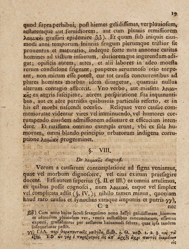 quod fupra perhibui, poft hiemes gelidiflimas, verpliiuiofum* aeftatemque aut feruidiorem, aut cum pluuiis remifliorem kcifjunyiv graffari epidemice /3/3). Et quum fub iniquis eius- modi anni temporum iniuriis frugum plerumque triftior fit prouentus et maturatio, indeque forte nata annonae caritas homines ad vi&um infuetum, durioremque ingerendum adi¬ gat; opificia autem, artes, et alii labores in adeo moefta rerum conditione frigeant, pauperes aerumnofo otio torpe¬ ant, non mirum efle poteft, cur tot caufis concurrentibus ad plures homines morbus ( idem diuagetur, quamuis nullus alterum contagio affecerit, Vno verbo, aut miafnla XoifJU- w\q ex aegris fufcipitur, aerem perfpiratione Jua inquinanti¬ bus, aut ex aere putridis quibusuis particulis referto, et in his efl: morbi nafcendi occafio. Reliquae vero caufae com¬ memoratae videntur vires vel imminuendo, vel humores cor¬ rumpendo eiusdem admiflionem adiuuare et efficaciam inten¬ dere. Et rariflima omnino exempla erunt, vbi ex fola hu¬ morum, omni blando principio orbatorum indigena corru¬ ptione AoifiMYi progerminet, §. VIII. De Xoi/jitKvjz diagnofi. Verum a caularum contemplatione ad ligna veniamus, quae vel morbum dignofcere, vel eius exitum praefagire docent. Etfi autem fiiperius (§. II. et III.) ea omnia attulimus, ex quibus pofiit cognofci, num Aoiuiw-, eaque vel fimplex vel complicata adfit(§. IV.); nihilo tamen minus, quoniam haud raro caufus et fynochus vtraque imputris et putris yy\ C 2 nec /3/3) Cum anno huius feculi fexageumo nono laflyi gelidiflimam Jiiemem et admodum pluuiofum ver, ventis auftralibus concomitatum, effertius experti, graffabantur per aeflatem huiusmodi febres, quas ipfa tandem infequebatur peftis. 77) JAA; f3i@\. j. 0. ne<p. u 2. 3. ~wj r£ wv 6 7rugoj>\)(ry.Q(; 3$ c*7r dflcwlixf* ifWTOf Stocyswf