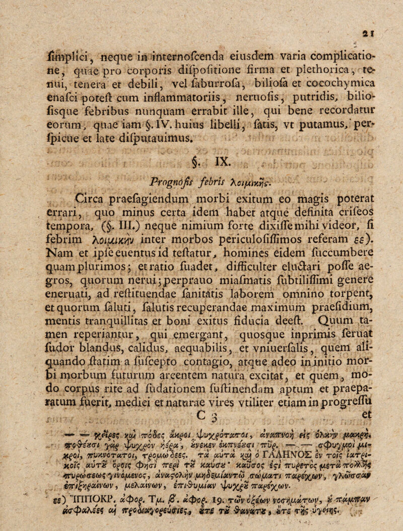 Imiplici , neque in internofcenda eiusdem varia complicatio¬ ne, quae pro corporis difpofitione firma et plethorica, te¬ nui, tenera et debili, vel faburrofa, biliofa et cocochymica enafci poteft cum inflammatoriis f neruofis, putridis, bilio- fisque febribus nunquam errabit ille, qui bene recordatur eorum, quae iam §.IV.huius libelli, fatis, vt putamus,'per- Ipicue et late dilputauimus. §. IX. Prognofis fibris Circa praefagiendum morbi exitum eo magis poterat errari, quo minus certa idem habet atque definita crifeos tempora, (§. IIL) neque nimium forte dixifle mihi videor, fi febrim Aotpuwv inter morbos pericnlofiffimos referam £$). Nam et ipfe euentus id teftatur , homines eidem fuccumbere quam plurimos; et ratio fuadet, difficulter elu&ari pofle ae¬ gros, quorum nerui;perprauo miafmatis fubtiliffimi genere enertiati, ad reftituendae fanitatis laborem omnino torpent, et quorum faluti, falutis recuperandae maximum praefidium, mentis tranquillitas et boni exitus fiducia deeft. Quum ta¬ men reperiantur, qui emergant, quosque inprimis feruat fudor blandus, calidus, aequabilis, et vniuerfalis, quem ali¬ quando ftatim a fufcepto contagio, atque adeo in initio mor¬ bi morbum futurum arcentem natura excitat, et quem., mo¬ do corpus rite ad fudationem fuftinendam aptum et praepa¬ ratum fuerit, medici et naturae vires vtiliter etiam in progreflu C a et pfigss im TrcSes otv^oi fivyjoTzrdt, av&ttr-'Voq «?' %•■Q^sscrt-. yfi 'fuyfiv ysga, Sy$HBy. &m£gqt vg, — — ccpvyuoi 7rvx.voTKToi> rgcfAw 8ee$. tu olutx xjzj 6 FAAHNOE Iv roi$ iocrgi- jnoTq uvTg 0>jvi *toiv<rx ‘ uocuGOt; fit irugercq tfV(fi(fS(xi$ yiVG.I!AeVC$, UV&e$kY)\f y.yj&SfAl&VTM (SWfXOtTt j yKwtrcroip im^ocAVhiv j [AeXxiVtov > STri&vfiuv \pvygz ffixfjsywv- gg) 'UinOKP, u<pop. T(a< tj$, d<pc£. 19. rwv cfioov vo<TY){j.xTtt)V, fiir&p&ycv ^ cq Trgo&xycgtu&tssf jsr£ rs %rs